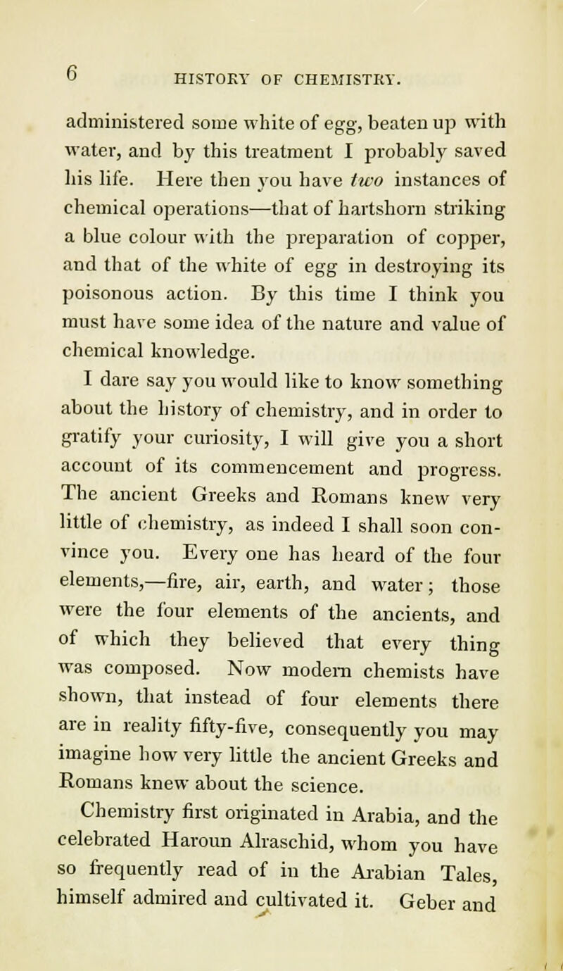 administered some white of egg, beaten up with water, and by this treatment I probably saved his life. Here then you have two instances of chemical ojjerations—that of hartshorn striking a blue colour with the preparation of copper, and that of the white of egg in destroying its poisonous action. By this time I think you must have some idea of the nature and value of chemical knowledge. I dare say you would like to know something about the history of chemistry, and in order to gratify your curiosity, I will give you a short account of its commencement and progress. The ancient Greeks and Romans knew very little of chemistry, as indeed I shall soon con- vince you. Every one has heard of the four elements,—fire, air, earth, and water; those were the four elements of the ancients, and of which they believed that every thing was composed. Now modem chemists have shown, that instead of four elements there are in reality fifty-five, consequently you may imagine how very little the ancient Greeks and Romans knew about the science. Chemistry first originated in Arabia, and the celebrated Haroun Alraschid, whom you have so frequently read of in the Arabian Tales, himself admired and cultivated it. Geber and