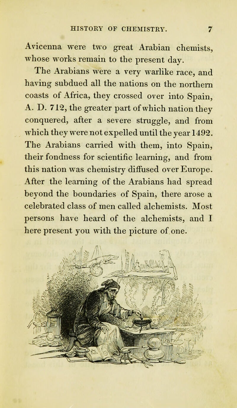 Avicenna were two great Arabian chemists, whose works remain to the present day. The Arabians were a very warlike race, and having subdued all the nations on the northern coasts of Africa, they crossed over into Spain, A. D. 712, the greater part of which nation they conquered, after a severe struggle, and from which they were not expelled until the year 1492. The Arabians carried with them, into Spain, their fondness for scientific learning, and from this nation was chemistry diffused over Europe. After the learning of the Arabians had spread beyond the boundaries of Spain, there arose a celebrated class of men called alchemists. Most persons have heard of the alchemists, and I here present you with the picture of one.