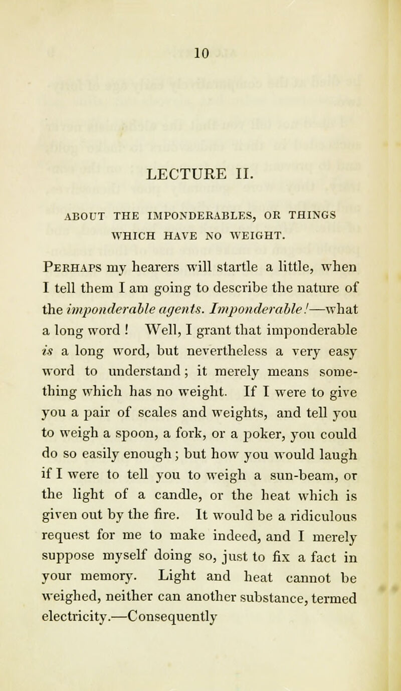 LECTURE II. ABOUT THE IMPONDERABLES, OR THINGS WHICH HAVE NO WEIGHT. Perhaps my hearers will startle a little, when I tell them I am going to describe the nature of the imponderable agents. Imponderable!—what a long word ! Well, I grant that imponderable is a long word, but nevertheless a very easy word to understand; it merely means some- thing which has no weight. If I were to give you a pair of scales and weights, and tell you to weigh a spoon, a fork, or a poker, you could do so easily enough; but how you would laugh if I were to tell you to weigh a sun-beam, or the light of a candle, or the heat which is given out by the fire. It would be a ridiculous request for me to make indeed, and I merely suppose myself doing so, just to fix a fact in your memory. Light and heat cannot be weighed, neither can another substance, termed electricity.—Consequently