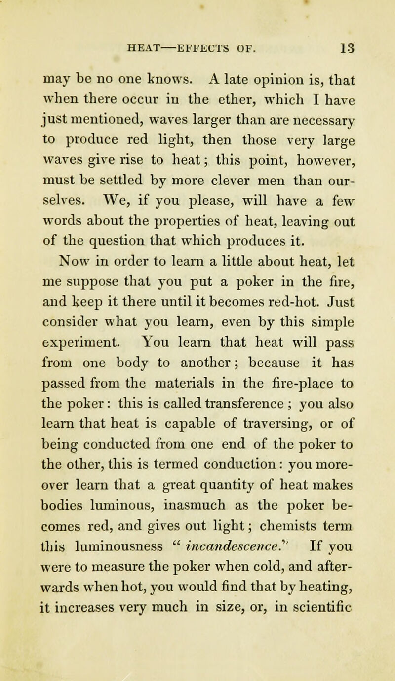 may be no one knows. A late opinion is, that when there occur in the ether, which I have just mentioned, waves larger than are necessary to produce red light, then those very large waves give rise to heat; this point, however, must be settled by more clever men than our- selves. We, if you please, will have a few words about the properties of heat, leaving out of the question that which produces it. Now in order to learn a little about heat, let me suppose that you put a poker in the fire, and keep it there until it becomes red-hot. Just consider what you learn, even by this simple experiment. You learn that heat will pass from one body to another; because it has passed from the materials in the fire-place to the poker: this is called transference ; you also learn that heat is capable of traversing, or of being conducted from one end of the poker to the other, this is termed conduction: you more- over learn that a great quantity of heat makes bodies luminous, inasmuch as the poker be- comes red, and gives out light; chemists term this luminousness  incandescence.''' If you were to measure the poker when cold, and after- wards when hot, you would find that by heating, it increases very much in size, or, in scientific
