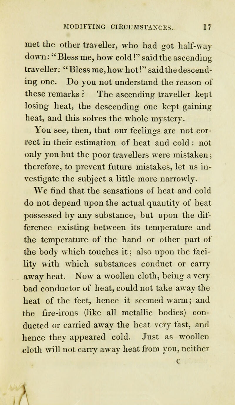 met the other traveller, who had got half-way down:  Bless me, how cold! said the ascending traveller: Bless me,how hot! saidthe descend- ing one. Do you not understand the reason of these remarks ? The ascending traveller kept losing heat, the descending one kept gaining heat, and this solves the whole mystery. 1 ou see, then, that our feelings are not cor- rect in their estimation of heat and cold : not only you but the poor travellers were mistaken; thei'efore, to prevent future mistakes, let us in- vestigate the subject a little more narrowly. We find that the sensations of heat and cold do not depend upon the actual quantity of heat possessed by any substance, but upon the dif- ference existing between its temperature and the temperature of the hand or other part of the body which touches it; also upon the faci- lity with which substances conduct or carry away heat. Now a woollen cloth, being a very bad conductor of heat, could not take away the heat of the feet, hence it seemed warm; and the fire-irons (like all metallic bodies) con- ducted or carried away the heat very fast, and hence they appeared cold. Just as woollen cloth will not carry away heat from you, neither c