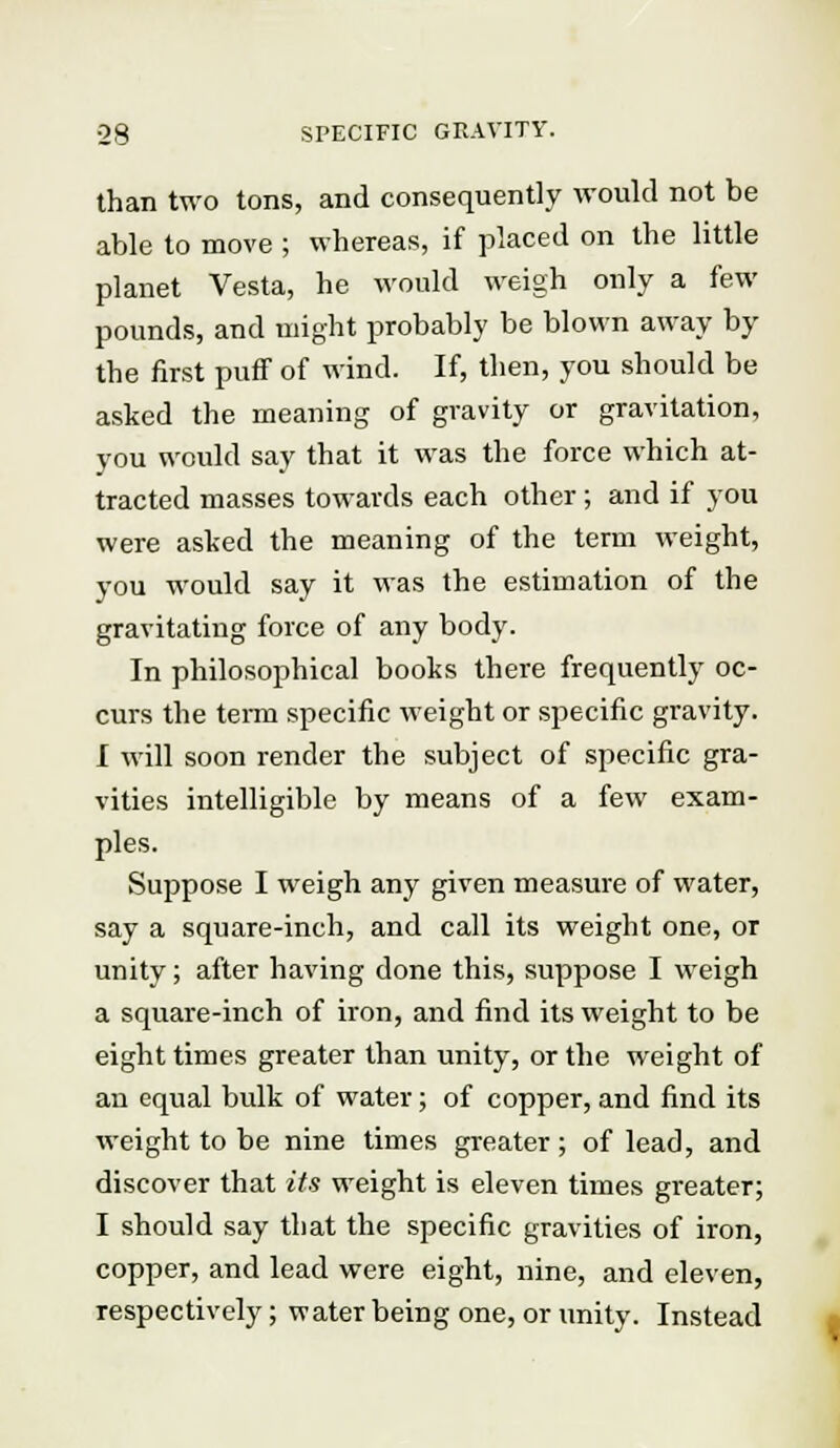 ■28 SPECIFIC GRAVITY. than two tons, and consequently would not be able to move ; whereas, if placed on the little planet Vesta, he would weigh only a few pounds, and might probably be blown away by the first puff of wind. If, then, you should be asked the meaning of gravity or gravitation, you would say that it was the force which at- tracted masses towards each other; and if you were asked the meaning of the term weight, you would say it was the estimation of the gravitating force of any body. In philosophical books there frequently oc- curs the term specific weight or specific gravity. I will soon render the subject of specific gra- vities intelligible by means of a few exam- ples. Suppose I weigh any given measure of water, say a square-inch, and call its weight one, or unity; after having done this, suppose I weigh a square-inch of iron, and find its weight to be eight times greater than unity, or the weight of an equal bulk of water; of copper, and find its weight to be nine times greater ; of lead, and discover that its weight is eleven times greater; I should say that the specific gravities of iron, copper, and lead were eight, nine, and eleven, respectively; water being one, or unity. Instead