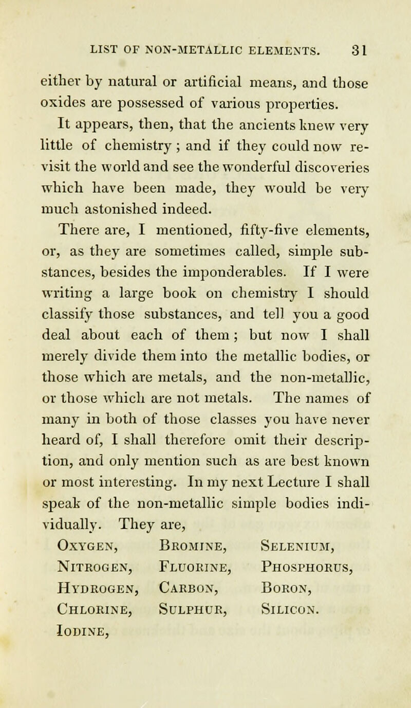 either by natural or artificial means, and those oxides are possessed of various properties. It appears, then, that the ancients knew very little of chemistry ; and if they could now re- visit the world and see the wonderful discoveries which have been made, they would be very much astonished indeed. There are, I mentioned, fifty-five elements, or, as they are sometimes called, simple sub- stances, besides the imponderables. If I were writing a large book on chemistry I should classify those substances, and tell you a good deal about each of them; but now I shall merely divide them into the metallic bodies, or those which are metals, and the non-metallic, or those which are not metals. The names of many in both of those classes you have never heard of, I shall therefore omit their descrip- tion, and only mention such as are best known or most interesting. In my next Lecture I shall speak of the non-metallic simple bodies indi- vidually. They are, Oxygen, Bromine, Selenium, Nitrogen, Fluorine, Phosphorus, Hydrogen, Carbon, Boron, Chlorine, Sulphur, Silicon. Iodine,