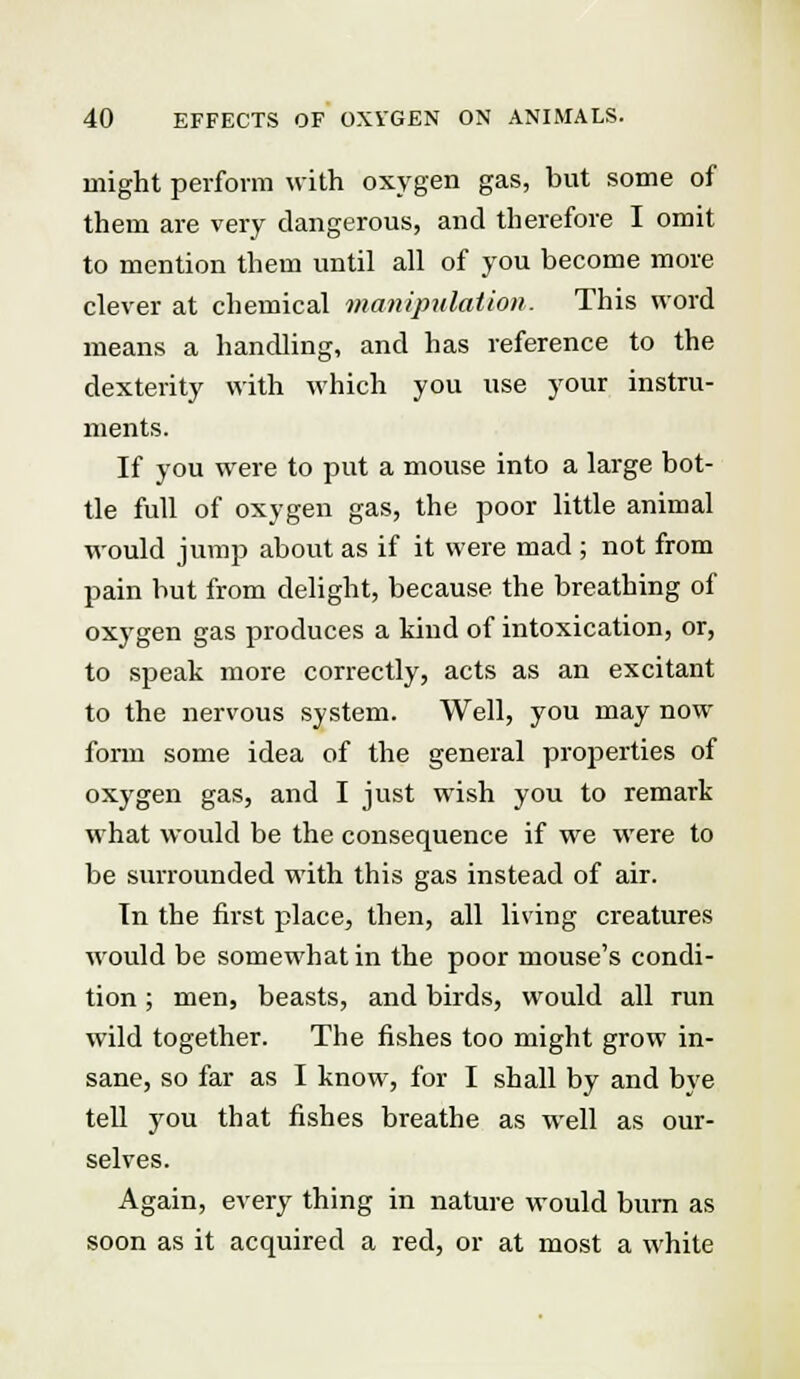 might perform with oxygen gas, but some of them are very dangerous, and therefore I omit to mention them until all of you become more clever at chemical manipulation- This word means a handling, and has reference to the dexterity with which you use your instru- ments. If you were to put a mouse into a large bot- tle full of oxygen gas, the poor little animal would jump about as if it were mad ; not from pain but from delight, because the breathing of oxygen gas produces a kind of intoxication, or, to speak more correctly, acts as an excitant to the nervous system. Well, you may now form some idea of the general properties of oxygen gas, and I just wish you to remark what would be the consequence if we were to be surrounded with this gas instead of air. Tn the first place, then, all living creatures would be somewhat in the poor mouse's condi- tion ; men, beasts, and birds, would all run wild together. The fishes too might grow in- sane, so far as I know, for I shall by and bye tell you that fishes breathe as well as our- selves. Again, every thing in nature would burn as soon as it acquired a red, or at most a white