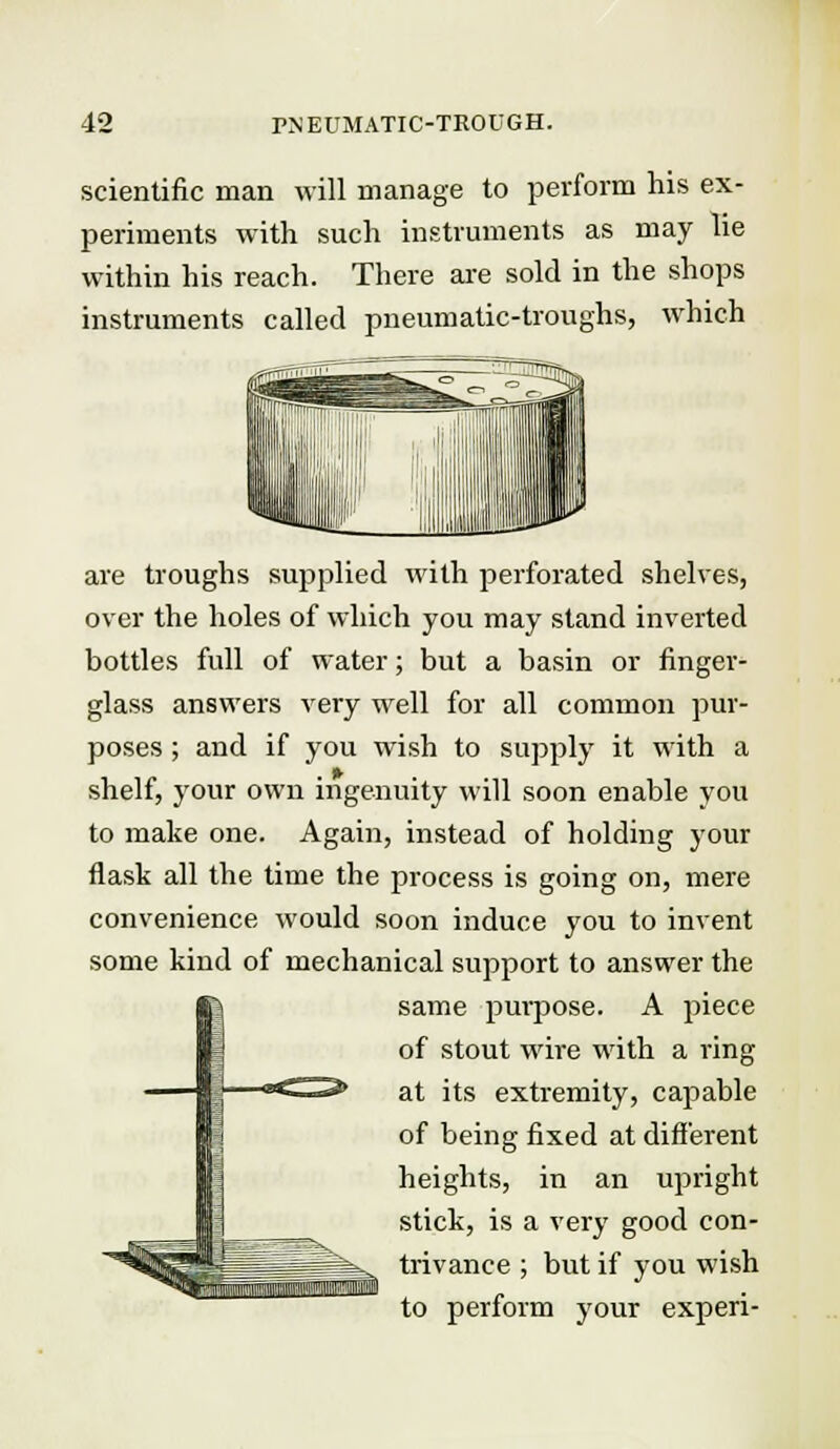 scientific man will manage to perform his ex- periments with such instruments as may lie within his reach. There are sold in the shops instruments called pneumatic-troughs, which are troughs supplied with perforated shelves, over the holes of which you may stand inverted bottles full of water; but a basin or finger- glass answers very well for all common pur- poses ; and if you wish to supply it with a shelf, your own ingenuity will soon enable you to make one. Again, instead of holding your flask all the time the process is going on, mere convenience would soon induce you to invent some kind of mechanical support to answer the same purpose. A piece of stout wire with a ring at its extremity, capable of being fixed at different heights, in an upright stick, is a very good con- trivance ; but if you wish to perform your experi-