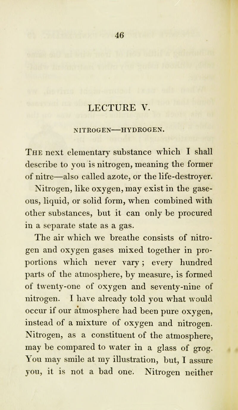 LECTURE V. NITROGEN HYDROGEN. The next elementary substance which I shall describe to you is nitrogen, meaning the former of nitre—also called azote, or the life-destroyer. Nitrogen, like oxygen, may exist in the gase- ous, liquid, or solid form, when combined with other substances, but it can only be procured in a separate state as a gas. The air which we breathe consists of nitro- gen and oxygen gases mixed together in pro- portions which never vary; every hundred parts of the atmosphere, by measure, is formed of twenty-one of oxygen and seventy-nine of nitrogen. I have already told you what would occur if our atmosphere had been pure oxygen, instead of a mixture of oxygen and nitrogen. Nitrogen, as a constituent of the atmosphere, may be compared to water in a glass of grog. You may smile at my illustration, but, I assure you, it is not a bad one. Nitrogen neither