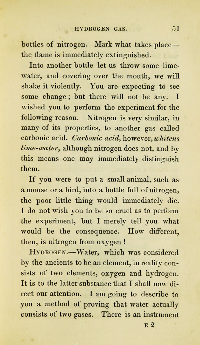 bottles of nitrogen. Mark what takes place— the flame is immediately extinguished. Into another bottle let us throw some lime- water, and covering over the mouth, we will shake it violently. You are expecting to see some change; but there will not be any. I wished you to perform the experiment for the following reason. Nitrogen is very similar, in many of its properties, to another gas called carbonic acid. Carbonic acid, however, whitens lime-water, although nitrogen does not, and by this means one may immediately distinguish them. If you were to put a small animal, such as a mouse or a bird, into a bottle full of nitrogen, the poor little thing would immediately die. I do not wish you to be so cruel as to perform the experiment, but I merely tell you what would be the consequence. How different, then, is nitrogen from oxygen ! Hydrogen.—Water, which was considered by the ancients to be an element, in reality con- sists of two elements, oxygen and hydrogen. It is to the latter substance that I shall now di- rect our attention. I am going to describe to you a method of proving that water actually consists of two gases. There is an instrument E2