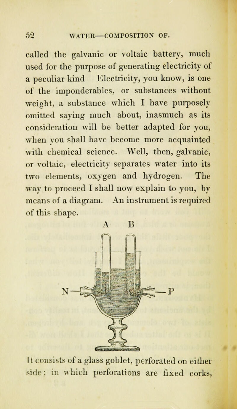 called the galvanic or voltaic battery, much used for the purpose of generating electricity of a peculiar kind Electricity, you know, is one of the imponderables, or substances without weight, a substance which I have purposely omitted saying much about, inasmuch as its consideration will be better adapted for you, when you shall have become more acquainted with chemical science. Well, then, galvanic, or voltaic, electricity separates water into its two elements, oxygen and hydrogen. The way to proceed I shall now explain to you, by means of a diagram. An instrument is required of this shape. A B N- '-C^ §p5H It consists of a glass goblet, perforated on either side; in which perforations are fixed corks,