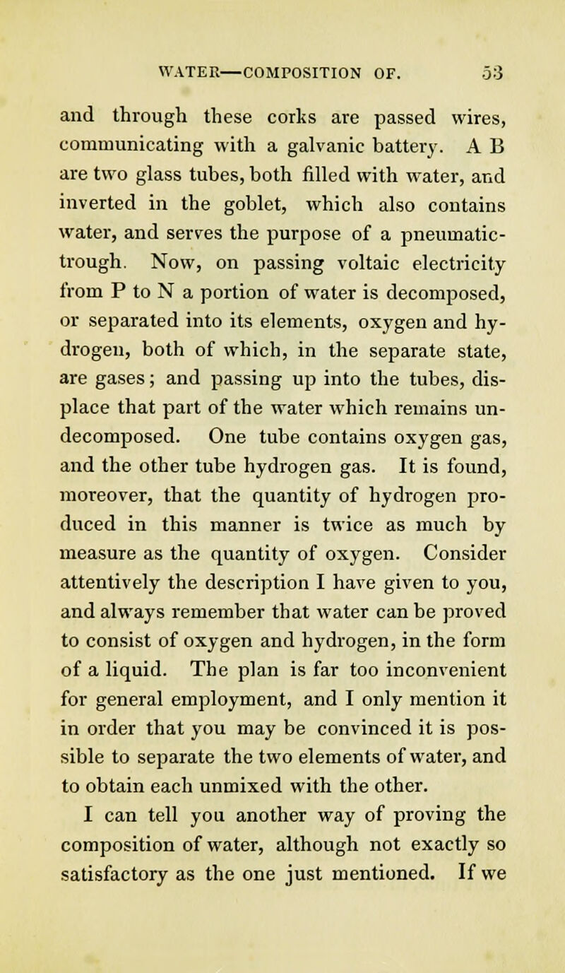 and through these corks are passed wires, communicating with a galvanic battery. A B are two glass tubes, both filled with water, and inverted in the goblet, which also contains water, and serves the purpose of a pneumatic- trough. Now, on passing voltaic electricity from P to N a portion of water is decomposed, or separated into its elements, oxygen and hy- drogen, both of which, in the separate state, are gases; and passing up into the tubes, dis- place that part of the water which remains un- decomposed. One tube contains oxygen gas, and the other tube hydrogen gas. It is found, moreover, that the quantity of hydrogen pro- duced in this manner is twice as much by measure as the quantity of oxygen. Consider attentively the description I have given to you, and always remember that water can be proved to consist of oxygen and hydrogen, in the form of a liquid. The plan is far too inconvenient for general employment, and I only mention it in order that you may be convinced it is pos- sible to separate the two elements of water, and to obtain each unmixed with the other. I can tell you another way of proving the composition of water, although not exactly so satisfactory as the one just mentioned. If we