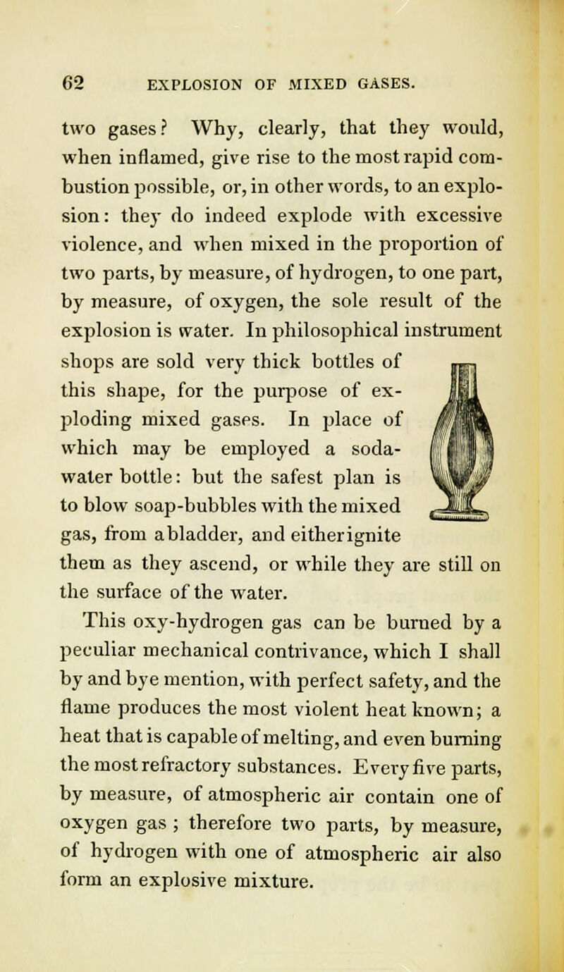 two gases? Why, clearly, that they would, when inflamed, give rise to the most rapid com- bustion possible, or, in other words, to an explo- sion: they do indeed explode with excessive violence, and when mixed in the proportion of two parts, by measure, of hydrogen, to one part, by measure, of oxygen, the sole result of the explosion is water. In philosophical instrument shops are sold very thick bottles of this shape, for the purpose of ex- ploding mixed gases. In vjlace of which may be employed a soda- water bottle: but the safest plan is to blow soap-bubbles with the mixed gas, from a bladder, and eitherignite them as they ascend, or while they are still on the surface of the water. This oxy-hydrogen gas can be burned by a peculiar mechanical contrivance, which I shall by and bye mention, with perfect safety, and the flame produces the most violent heat known; a heat that is capable of melting, and even burning the most refractory substances. Every five parts, by measure, of atmospheric air contain one of oxygen gas ; therefore two parts, by measure, of hydrogen with one of atmospheric air also form an explosive mixture.