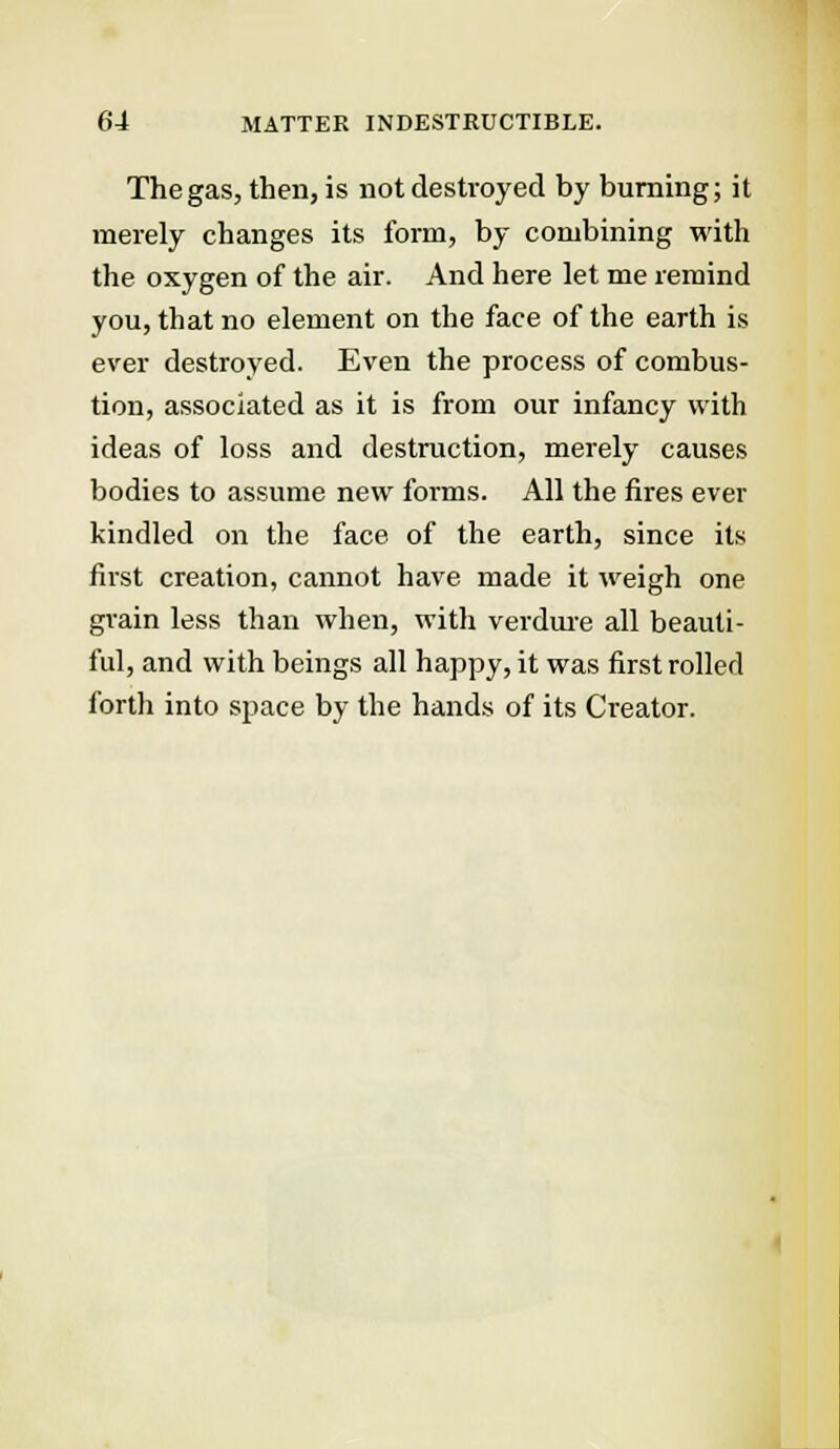 The gas, then, is not destroyed by burning; it merely changes its form, by combining with the oxygen of the air. And here let me remind you, that no element on the face of the earth is ever destroyed. Even the process of combus- tion, associated as it is from our infancy with ideas of loss and destruction, merely causes bodies to assume new forms. All the fires ever kindled on the face of the earth, since its first creation, cannot have made it weigh one grain less than when, with verdure all beauti- ful, and with beings all happy, it was first rolled forth into space by the hands of its Creator.