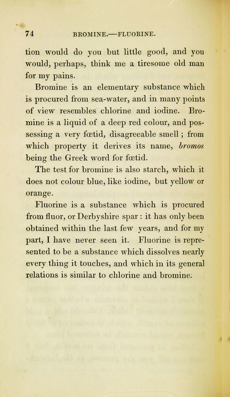 tion would do you but little good, and you would, perhaps, think me a tiresome old man for my pains. Bromine is an elementary substance which is procured from sea-water, and in many points of view resembles chlorine and iodine. Bro- mine is a liquid of a deep red colour, and pos- sessing a very foetid, disagreeable smell; from which property it derives its name, bromos being the Greek word for foetid. The test for bromine is also starch, which it does not colour blue, like iodine, but yellow or orange. Fluorine is a substance which is procured from fluor, or Derbyshire spar : it has only been obtained within the last few years, and for my part, I have never seen it. Fluorine is repre- sented to be a substance which dissolves nearly every thing it touches, and which in its general relations is similar to chlorine and bromine.