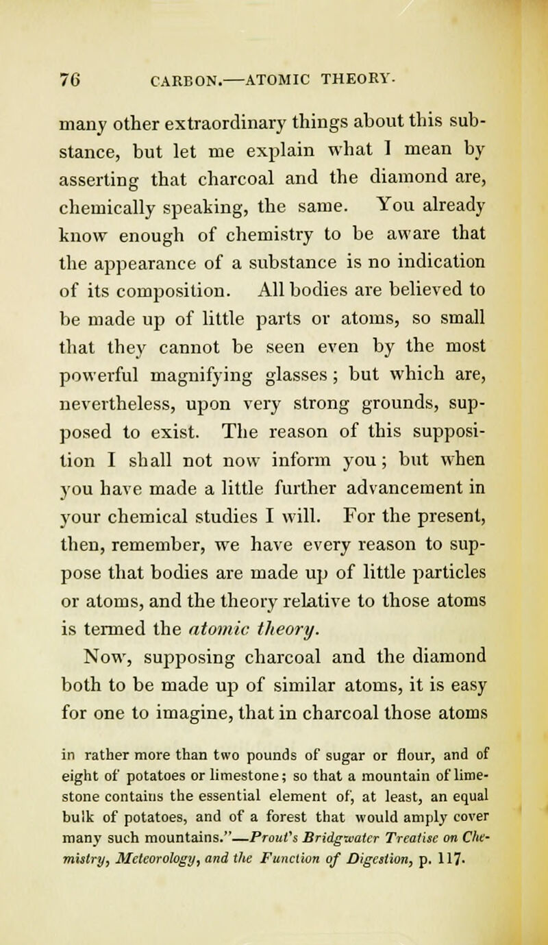 many other extraordinary things ahout this sub- stance, but let me explain what 1 mean by asserting that charcoal and the diamond are, chemically speaking, the same. You already know enough of chemistry to be aware that the appearance of a substance is no indication of its composition. All bodies are believed to be made up of little parts or atoms, so small that they cannot be seen even by the most powerful magnifying glasses; but which are, nevertheless, upon very strong grounds, sup- posed to exist. The reason of this supposi- tion I shall not now inform you; but when you have made a little further advancement in your chemical studies I will. For the present, then, remember, we have every reason to sup- pose that bodies are made up of little particles or atoms, and the theory relative to those atoms is termed the atomic theory. Now, supposing charcoal and the diamond both to be made up of similar atoms, it is easy for one to imagine, that in charcoal those atoms in rather more than two pounds of sugar or flour, and of eight of potatoes or limestone; so that a mountain of lime- stone contains the essential element of, at least, an equal bulk of potatoes, and of a forest that would amply cover many such mountains.—Prout's Bridgwater Treatise on Che- mistry, Meteorology, and the Function of Digestion, p. 117-