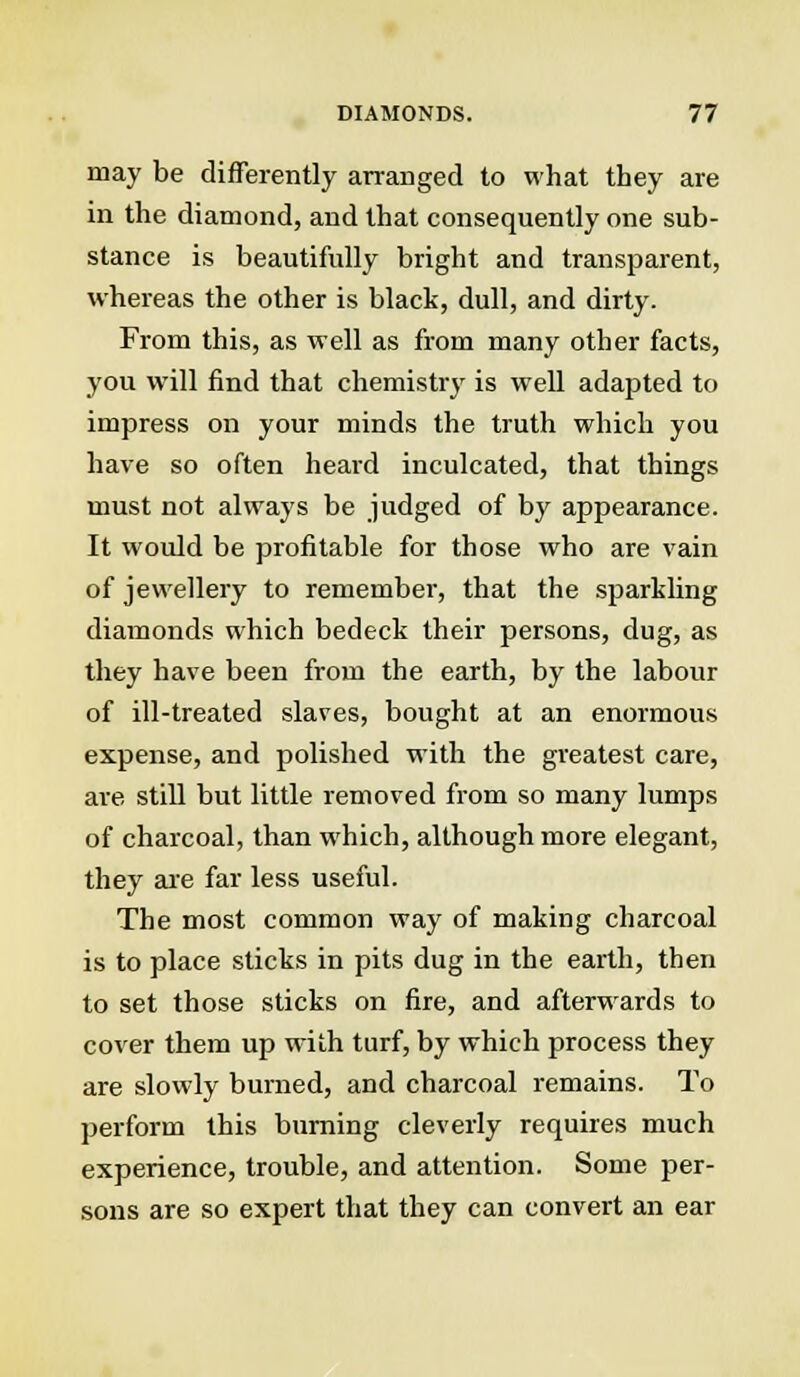 may be differently arranged to what they are in the diamond, and that consequently one sub- stance is beautifully bright and transparent, whereas the other is black, dull, and dirty. From this, as well as from many other facts, you will find that chemistry is well adapted to impress on your minds the truth which you have so often heard inculcated, that things must not always be judged of by appearance. It would be profitable for those who are vain of jewellery to remember, that the sparkling diamonds which bedeck their persons, dug, as they have been from the earth, by the labour of ill-treated slaves, bought at an enormous expense, and polished with the greatest care, are still but little removed from so many lumps of charcoal, than which, although more elegant, they are far less useful. The most common way of making charcoal is to place sticks in pits dug in the earth, then to set those sticks on fire, and afterwards to cover them up with turf, by which process they are slowly burned, and charcoal remains. To perform this burning cleverly requires much experience, trouble, and attention. Some per- sons are so expert that they can convert an ear