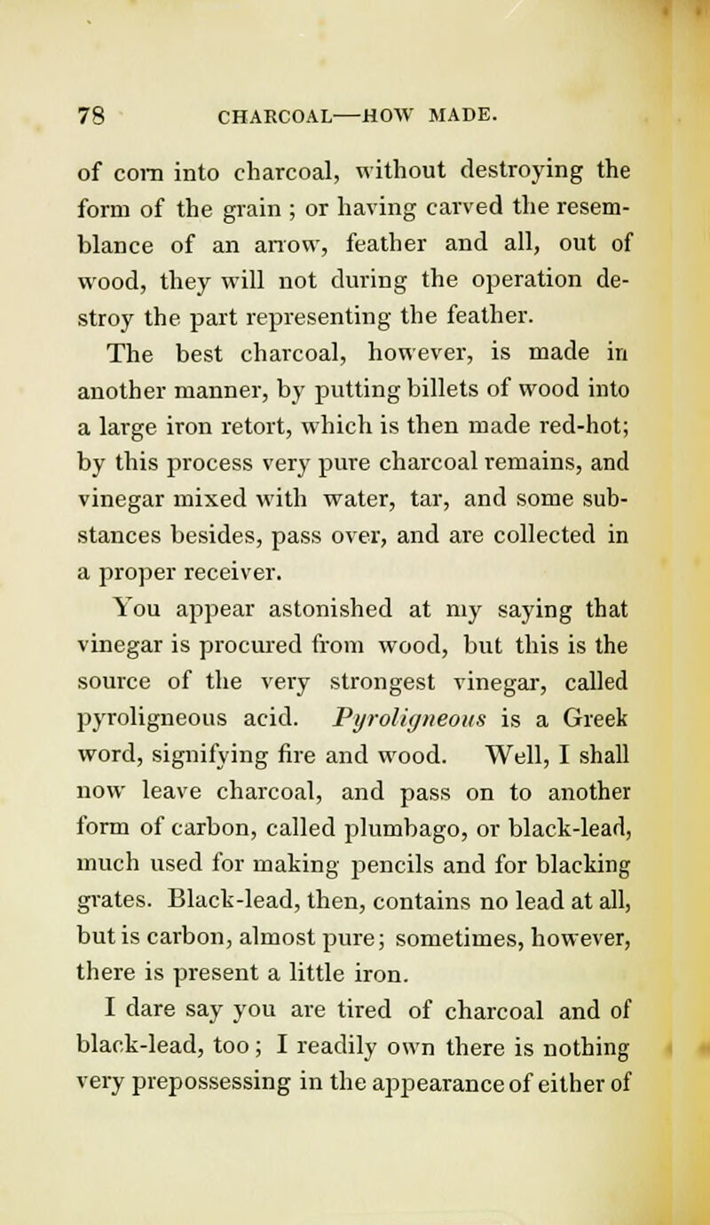 of com into charcoal, without destroying the form of the grain ; or having carved the resem- blance of an arrow, feather and all, out of wood, they will not during the operation de- stroy the part representing the feather. The best charcoal, however, is made in another manner, by putting billets of wood into a large iron retort, which is then made red-hot; by this process very pure charcoal remains, and vinegar mixed with water, tar, and some sub- stances besides, pass over, and are collected in a proper receiver. You appear astonished at my saying that vinegar is procured from wood, but this is the source of the very strongest vinegar, called pyroligneous acid. Pyroligneoits is a Greek word, signifying fire and wood. Well, I shall now leave charcoal, and pass on to another form of carbon, called plumbago, or black-lead, much used for making pencils and for blacking grates. Black-lead, then, contains no lead at all, but is carbon, almost pure; sometimes, however, there is present a little iron. I dare say you are tired of charcoal and of black-lead, too; I readily own there is nothing very prepossessing in the appearance of either of