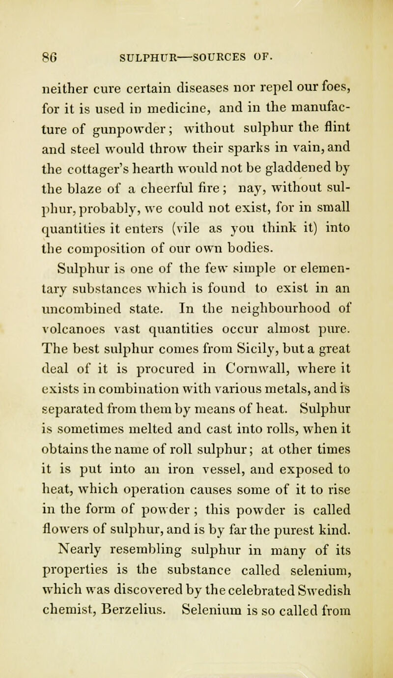 neither cure certain diseases nor repel our foes, for it is used in medicine, and in the manufac- ture of gunpowder; without sulphur the flint and steel would throw their sparks in vain, and the cottager's hearth would not be gladdened by the blaze of a cheerful fire ; nay, without sul- phur, probably, we could not exist, for in small quantities it enters (vile as you think it) into the composition of our own bodies. Sulphur is one of the few simple or elemen- tary substances which is found to exist in an uncombined state. In the neighbourhood of volcanoes vast quantities occur almost pure. The best sulphur comes from Sicily, but a great deal of it is procured in Cornwall, where it exists in combination with various metals, and is separated from them by means of heat. Sulphur is sometimes melted and cast into rolls, when it obtains the name of roll sulphur; at other times it is put into an iron vessel, and exposed to heat, which operation causes some of it to rise in the form of powder ; this powder is called flowers of sulphur, and is by far the purest kind. Nearly resembling sulphur in many of its properties is the substance called selenium, which was discovered by the celebrated Swedish chemist, Berzelius. Selenium is so called from