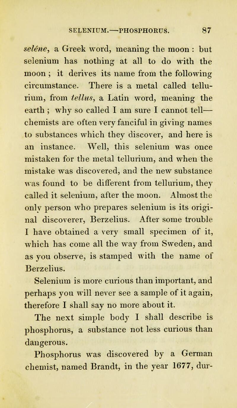 selene, a Greek word, meaning the moon : but selenium has nothing at all to do with the moon ; it derives its name from the following circumstance. There is a metal called tellu- rium, from tellus, a Latin word, meaning the earth ; why so called I am sure I cannot tell— chemists are often very fanciful in giving names to substances which they discover, and here is an instance. Well, this selenium was once mistaken for the metal tellurium, and when the mistake was discovered, and the new substance was found to be different from tellurium, they called it selenium, after the moon. Almost the only person who prepares selenium is its origi- nal discoverer, Berzelius. After some trouble I have obtained a very small specimen of it, which has come all the way from Sweden, and as you observe, is stamped with the name of Berzelius. Selenium is more curious than important, and perhaps you will never see a sample of it again, therefore I shall say no more about it. The next simple body I shall describe is phosphorus, a substance not less curious than dangerous. Phosphorus was discovered by a German chemist, named Brandt, in the year 1677, dur-