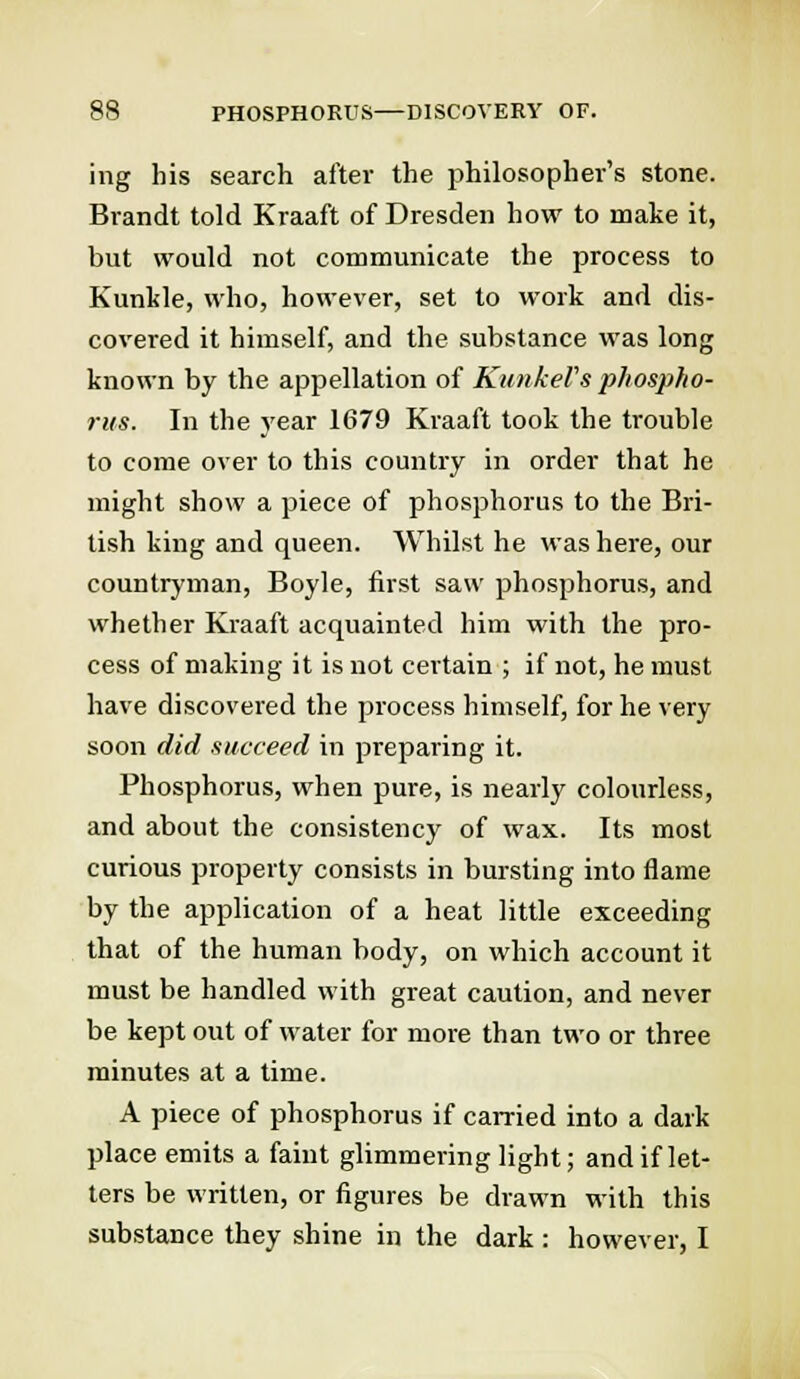 ing his search after the philosopher's stone. Brandt told Kraaft of Dresden how to make it, but would not communicate the process to Kunkle, who, however, set to work and dis- covered it himself, and the substance was long known by the appellation of KunkeVs phospho- rus. In the year 1679 Kraaft took the trouble to come over to this country in order that he might show a piece of phosphorus to the Bri- tish king and queen. Whilst he was here, our countryman, Boyle, first saw phosphorus, and whether Kraaft acquainted him with the pro- cess of making it is not certain ; if not, he must have discovered the process himself, for he very soon did succeed in preparing it. Phosphorus, when pure, is nearly colourless, and about the consistency of wax. Its most curious property consists in bursting into flame by the application of a heat little exceeding that of the human body, on which account it must be handled with great caution, and never be kept out of water for more than two or three minutes at a time. A piece of phosphorus if carried into a dark place emits a faint glimmering light; and if let- ters be written, or figures be drawn with this substance they shine in the dark : however, I