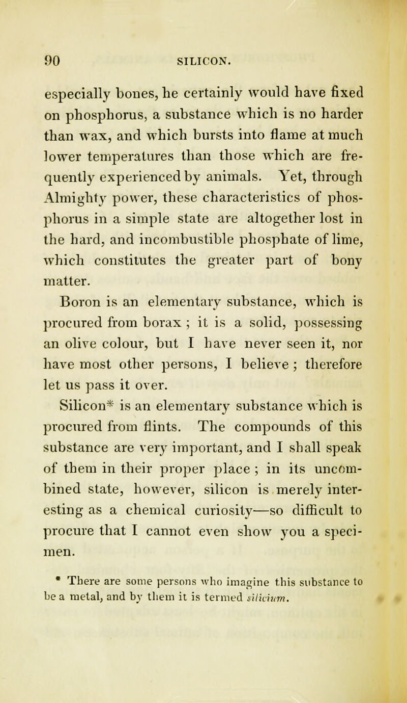 f>0 SILICON. especially bones, he certainly would have fixed on phosphorus, a substance which is no harder than wax, and which bursts into flame at much lower temperatures than those which are fre- quently experienced by animals. Yet, through Almighty power, these characteristics of phos- phorus in a simple state are altogether lost in the hard, and incombustible phosphate of lime, which constitutes the greater part of bony matter. Boron is an elementary substance, which is procured from borax ; it is a solid, possessing an olive colour, but I have never seen it, nor have most other persons, I believe; therefore let us pass it over. Silicon* is an elementary substance which is procured from flints. The compounds of this substance are very important, and I shall speak of them in their proper place ; in its uncom- bined state, however, silicon is merely inter- esting as a chemical curiosity—so difficult to procure that I cannot even show you a speci- men. * There are some persons who imagine this substance to he a metal, and by them it is termed rilhittm.