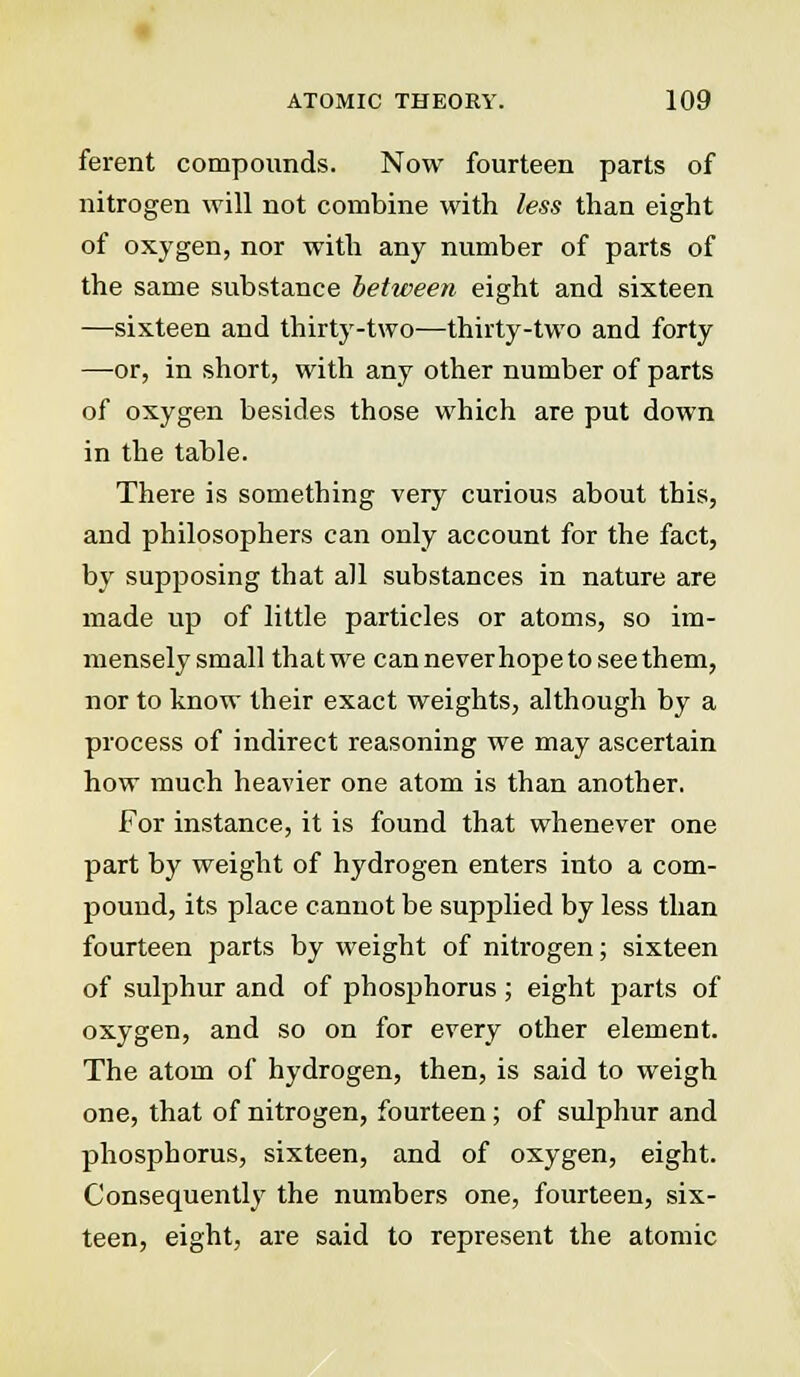 ferent compounds. Now fourteen parts of nitrogen will not combine with less than eight of oxygen, nor with any number of parts of the same substance between eight and sixteen —sixteen and thirty-two—thirty-two and forty —or, in short, with any other number of parts of oxygen besides those which are put down in the table. There is something very curious about this, and philosophers can only account for the fact, by supposing that all substances in nature are made up of little particles or atoms, so im- mensely small thatwe can never hope to see them, nor to know their exact weights, although by a process of indirect reasoning we may ascertain how much heavier one atom is than another. For instance, it is found that whenever one part by weight of hydrogen enters into a com- pound, its place cannot be supplied by less than fourteen parts by weight of nitrogen; sixteen of sulphur and of phosphorus; eight parts of oxygen, and so on for every other element. The atom of hydrogen, then, is said to weigh one, that of nitrogen, fourteen; of sulphur and phosphorus, sixteen, and of oxygen, eight. Consequently the numbers one, fourteen, six- teen, eight, are said to represent the atomic