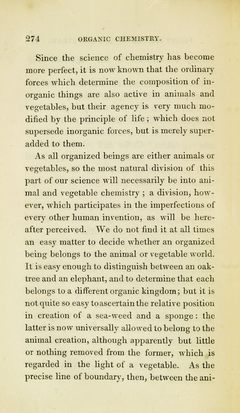 Since the science of chemistry has become more perfect, it is now known that the ordinary forces which determine the composition of in- organic things are also active in animals and vegetables, but their agency is very much mo- dified by the principle of life; which does not supersede inorganic forces, but is merely super- added to them. As all organized beings are either animals or vegetables, so the most natural division of this part of our science will necessarily be into ani- mal and vegetable chemistry ; a division, how- ever, which participates in the imperfections of every other human invention, as will be here- after perceived. We do not find it at all times an easy matter to decide whether an organized being belongs to the animal or vegetable world. It is easy enough to distinguish between an oak- tree and an elephant, and to determine that each belongs to a different organic kingdom; but it is not quite so easy to ascertain the relative position in creation of a sea-weed and a sponge: the latter is now universally allowed to belong to the animal creation, although apparently but little or nothing removed from the former, which is regarded in the light of a vegetable. As the precise line of boundary, then, between the ani-