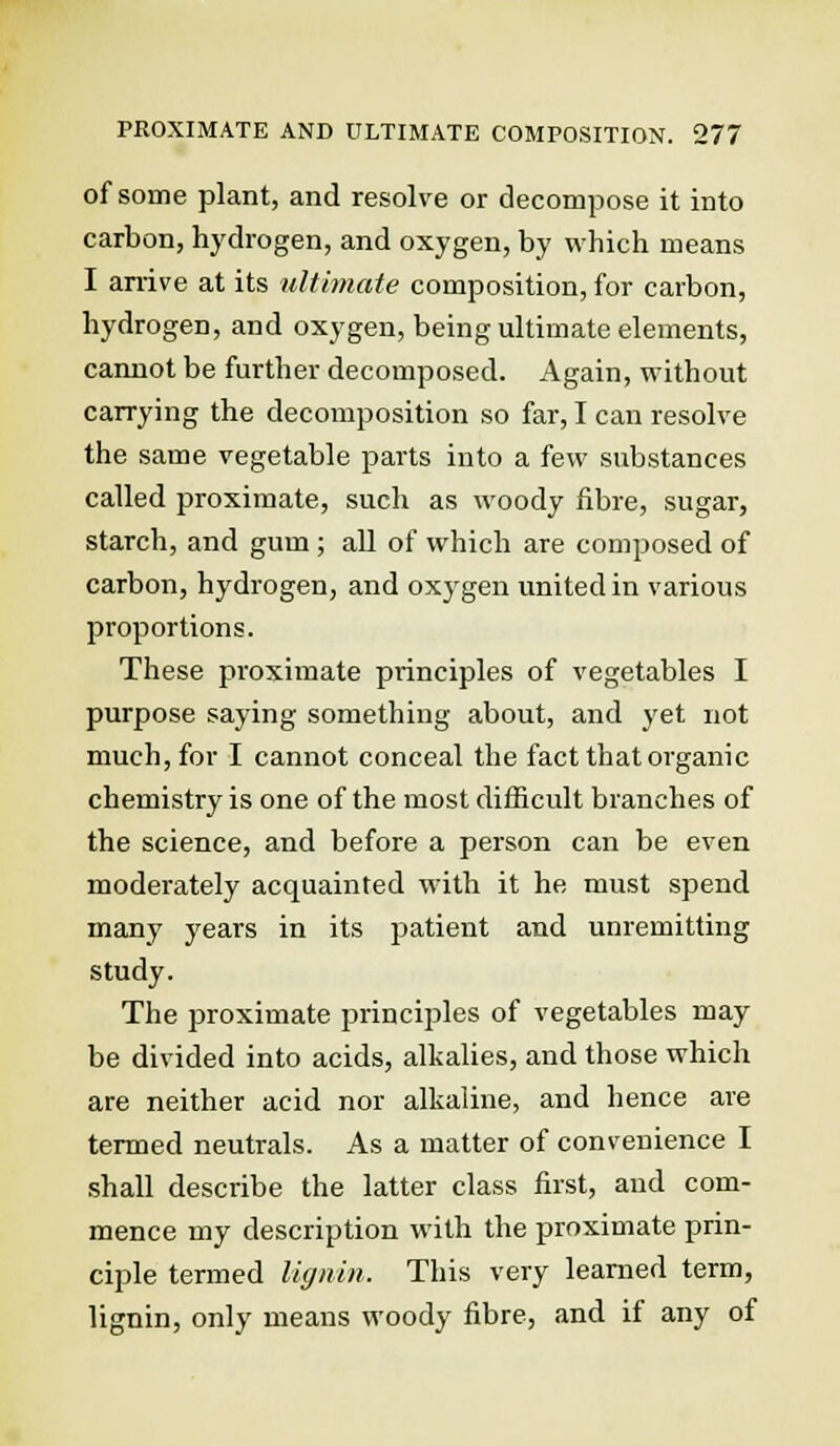 of some plant, and resolve or decompose it into carbon, hydrogen, and oxygen, by which means I arrive at its ultimate composition, for carbon, hydrogen, and oxygen, being ultimate elements, cannot be further decomposed. Again, without carrying the decomposition so far, I can resolve the same vegetable parts into a few substances called proximate, such as woody fibre, sugar, starch, and gum ; all of which are composed of carbon, hydrogen, and oxygen united in various proportions. These proximate principles of vegetables I purpose saying something about, and yet not much, for I cannot conceal the fact that organic chemistry is one of the most difficult branches of the science, and before a person can be even moderately acquainted with it he must spend many years in its patient and unremitting study. The proximate principles of vegetables may be divided into acids, alkalies, and those which are neither acid nor alkaline, and hence are termed neutrals. As a matter of convenience I shall describe the latter class first, and com- mence my description with the proximate prin- ciple termed lignin. This very learned term, lignin, only means woody fibre, and if any of