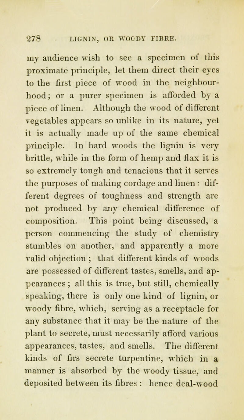 my audience wish to see a specimen of this proximate principle, let them direct their eyes to the first piece of wood in the neighbour- hood ; or a purer specimen is afforded by a piece of linen. Although the wood of different vegetables appears so unlike in its nature, yet it is actually made up of the same chemical principle. In hard woods the lignin is very brittle, while in the form of hemp and flax it is so extremely tough and tenacious that it serves the purposes of making cordage and linen : dif- ferent degrees of toughness and strength are not produced by any chemical difference of composition. This point being discussed, a person commencing the study of chemistry stumbles on another, and apparently a more valid objection ; that different kinds of woods are possessed of different tastes, smells, and ap- pearances ; all this is true, but still, chemically speaking, there is only one kind of lignin, or woody fibre, which, serving as a receptacle for any substance that it may be the nature of the plant to secrete, must necessarily afford various appearances, tastes, and smells. The different kinds of firs secrete turpentine, which in a manner is absorbed by the woody tissue, and deposited between its fibres : hence deal-wood