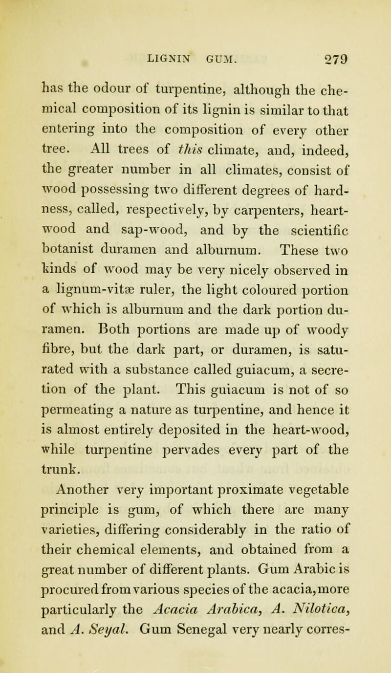 has the odour of turpentine, although the che- mical composition of its lignin is similar to that entering into the composition of every other tree. All trees of this climate, and, indeed, the greater number in all climates, consist of wood possessing two different degrees of hard- ness, called, respectively, by carpenters, heart- wood and sap-wood, and by the scientific botanist duramen and alburnum. These two kinds of wood may be very nicely observed in a lignum-vitae ruler, the light coloured portion of which is alburnum and the dark portion du- ramen. Both portions are made up of woody fibre, but the dark part, or duramen, is satu- rated with a substance called guiacum, a secre- tion of the plant. This guiacum is not of so permeating a nature as turpentine, and hence it is almost entirely deposited in the heart-wood, while turpentine pervades every part of the trunk. Another very important proximate vegetable principle is gum, of which there are many varieties, differing considerably in the ratio of their chemical elements, and obtained from a great number of different plants. Gum Arabic is procured from various species of the acacia, rnore particularly the Acacia Arabica, A. Nilotica, and A. Seyal. Gum Senegal very nearly corres-