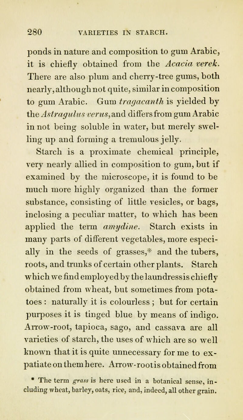 ponds in nature and composition to gum Arabic, it is chiefly obtained from the Acacia verek. There are also plum and cherry-tree gums, both nearly, although not quite, similar in composition to gum Arabic. Gum tragacanth is yielded by the Astragalus vents, and differs from gum Arabic in not being soluble in water, but merely swel- ling up and forming a tremulous jelly. Starch is a proximate chemical principle, very nearly allied in composition to gum, but if examined by the microscope, it is found to be much more highly organized than the former substance, consisting of little vesicles, or bags, inclosing a peculiar matter, to which has been applied the term amy dine. Starch exists in many parts of different vegetables, more especi- ally in the seeds of grasses,* and the tubers, roots, and trunks of certain other plants. Starch which we find employedby the laundressis chiefly obtained from wheat, but sometimes from pota- toes : naturally it is colourless ; but for certain purposes it is tinged blue by means of indigo. Arrow-root, tapioca, sago, and cassava are all varieties of starch, the uses of which are so well known that it is quite unnecessary for me to ex- patiate on them here. Arrow-rootis obtained from • The term grass is here used in a botanical sense, in- cluding wheat, barley, oats, rice, and, indeed, all other grain.