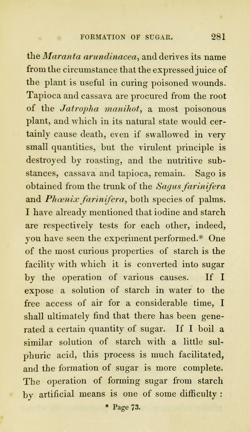 the Maranta arundinacea, and detives its name from the circumstance that the expressed juice of the plant is useful in curing poisoned wounds. Tapioca and cassava are procured from the root of the Jatropha manihot, a most poisonous plant, and which in its natural state would cer- tainly cause death, even if swallowed in very small quantities, but the virulent principle is destroyed by roasting, and the nutritive sub- stances, cassava and tapioca, remain. Sago is obtained from the trunk of the Sag us farinifera and Phoenix farinifera, both species of palms. I have already mentioned that iodine and starch are respectively tests for each other, indeed, you have seen the experiment performed.* One of the most curious properties of starch is the facility with which it is converted into sugar by the operation of various causes. If I expose a solution of starch in water to the free access of air for a considerable time, I shall ultimately find that there has been gene- rated a certain quantity of sugar. If I boil a similar solution of starch with a little sul- phuric acid, this process is much facilitated, and the formation of sugar is more complete. The operation of forming sugar from starch by artificial means is one of some difficulty : • Page 73.