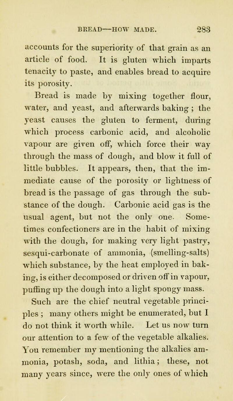 accounts for the superiority of that grain as an article of food. It is gluten which imparts tenacity to paste, and enables bread to acquire its porosity. Bread is made by mixing together flour, water, and yeast, and afterwards baking ; the yeast causes the gluten to ferment, during which process carbonic acid, and alcoholic vapour are given off, which force their way through the mass of dough, and blow it full of little bubbles. It appears, then, that the im- mediate cause of the porosity or lightness of bread is the passage of gas through the sub- stance of the dough. Carbonic acid gas is the usual agent, but not the only one- Some- times confectioners are in the habit of mixing with the dough, for making very light pastry, sesqui-carbonate of ammonia, (smelling-salts) which substance, by the heat employed in bak- ing, is either decomposed or driven off in vapour, puffing up the dough into a light spongy mass. Such are the chief neutral vegetable princi- ples ; many others might be enumerated, but I do not think it worth while. Let us now turn our attention to a few of the vegetable alkalies. You remember my mentioning the alkalies am- monia, potash, soda, and lithia; these, not many years since, were the only ones of which
