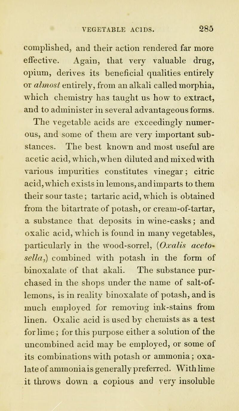 cornplished, and their action rendered far more effective. Again, that very valuable drug, opium, derives its beneficial qualities entirely or almost entirely, from an alkali called morphia, which chemistry has taught us how to extract, and to administer in several advantageous forms. The vegetable acids are exceedingly numer- ous, and some of them are very important sub- stances. The best known and most useful are acetic acid, which, when diluted and mixed with various impurities constitutes vinegar; citric acid, which exists in lemons, and imparts to them their sour taste; tartaric acid, which is obtained from the bitartrate of potash, or cream-of-tartar, a substance that deposits in wine-casks; and oxalic acid, which is found in many vegetables, particularly in the wood-sorrel, {Oxalis aceto- sella,) combined with potash in the form of binoxalate of that akali. The substance pur- chased in the shops under the name of salt-of- lemons, is in reality binoxalate of potash, and is much employed for removing ink-stains from linen. Oxalic acid is used by chemists as a test for lime; for this purpose either a solution of the uncombined acid may be employed, or some of its combinations with potash or ammonia; oxa- late of ammonia is generally preferred. With lime it throws down a copious and very insoluble