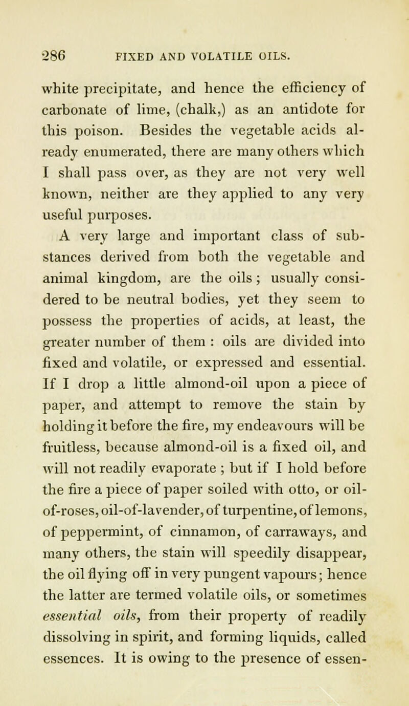 ■286 FIXED AND VOLATILE OILS. white precipitate, and hence the efficiency of carbonate of lime, (chalk,) as an antidote for this poison. Besides the vegetable acids al- ready enumerated, there are many others which I shall pass over, as they are not very well known, neither are they applied to any very useful purposes. A very large and important class of sub- stances derived from both the vegetable and animal kingdom, are the oils ; usually consi- dered to be neutral bodies, yet they seem to possess the properties of acids, at least, the greater number of them : oils are divided into fixed and volatile, or expressed and essential. If I drop a little almond-oil upon a piece of paper, and attempt to remove the stain by holding it before the fire, my endeavours will be fruitless, because almond-oil is a fixed oil, and will not readily evaporate ; but if I hold before the fire a piece of paper soiled with otto, or oil- of-roses, oil-of-lavender, of turpentine, of lemons, of peppermint, of cinnamon, of carraways, and many others, the stain will speedily disappear, the oil flying off in very pungent vapours; hence the latter are termed volatile oils, or sometimes essential oils, from their property of readily dissolving in spirit, and forming liquids, called essences. It is owing to the presence of essen-