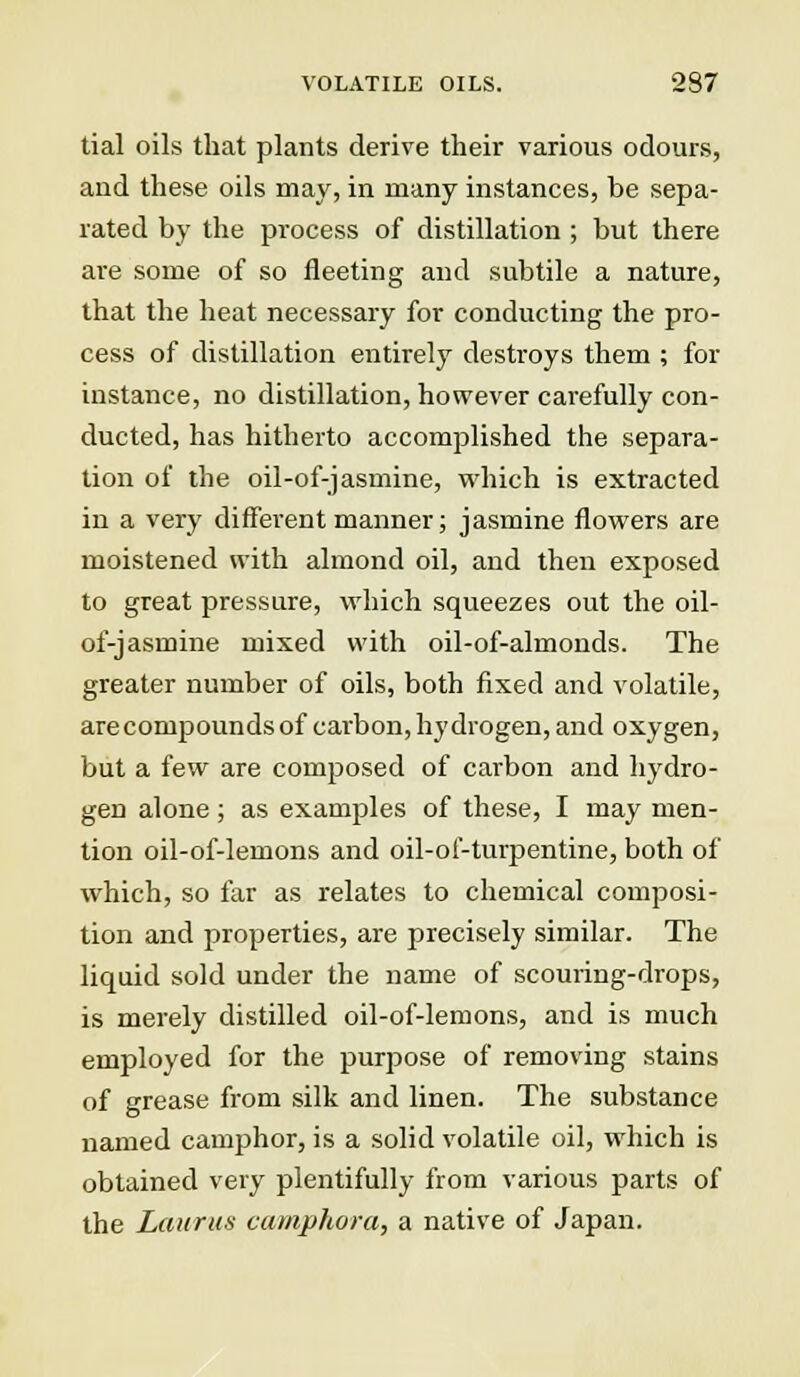 tial oils that plants derive their various odours, aud these oils may, in many instances, be sepa- rated by the process of distillation ; but there are some of so fleeting and subtile a nature, that the heat necessary for conducting the pro- cess of distillation entirely destroys them ; for instance, no distillation, however carefully con- ducted, has hitherto accomplished the separa- tion of the oil-of-jasmine, which is extracted in a very different manner; jasmine flowers are moistened with almond oil, and then exposed to great pressure, which squeezes out the oil- of-jasmine mixed with oil-of-almonds. The greater number of oils, both fixed and volatile, are compounds of carbon, hydrogen, and oxygen, but a few are composed of carbon and hydro- gen alone; as examples of these, I may men- tion oil-of-lemons and oil-of-turpentine, both of which, so far as relates to chemical composi- tion and properties, are precisely similar. The liquid sold under the name of scouring-drops, is merely distilled oil-of-lemons, and is much employed for the purpose of removing stains of grease from silk and linen. The substance named camphor, is a solid volatile oil, which is obtained very plentifully from various parts of the Lauras camphora, a native of Japan.