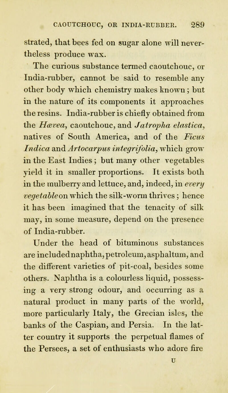 strated, that bees fed on sugar alone will never- theless produce wax. The curious substance termed caoutchouc, or India-rubber, cannot be said to resemble any other body which chemistry makes known ; but in the nature of its components it approaches the resins. India-rubber is chiefly obtained from the Hterea, caoutchouc, and Jatroplia elastica, natives of South America, and of the Ficus Indica and Artocarpus integrifolia, which grow in the East Indies ; but many other vegetables yield it in smaller proportions. It exists both in the mulberry and lettuce, and, indeed, in every vegetableon which the silk-worm thrives; hence it has been imagined that the tenacity of silk may, in some measure, depend on the presence of India-rubber. Under the head of bituminous substances are includednaphtha, petroleum, asphaltum, and the different varieties of pit-coal, besides some others. Naphtha is a colourless liquid, possess- ing a very strong odour, and occurring as a natural product in many parts of the world, more particularly Italy, the Grecian isles, the banks of the Caspian, and Persia. In the lat- ter country it supports the perpetual flames of the Persees, a set of enthusiasts who adore fire u