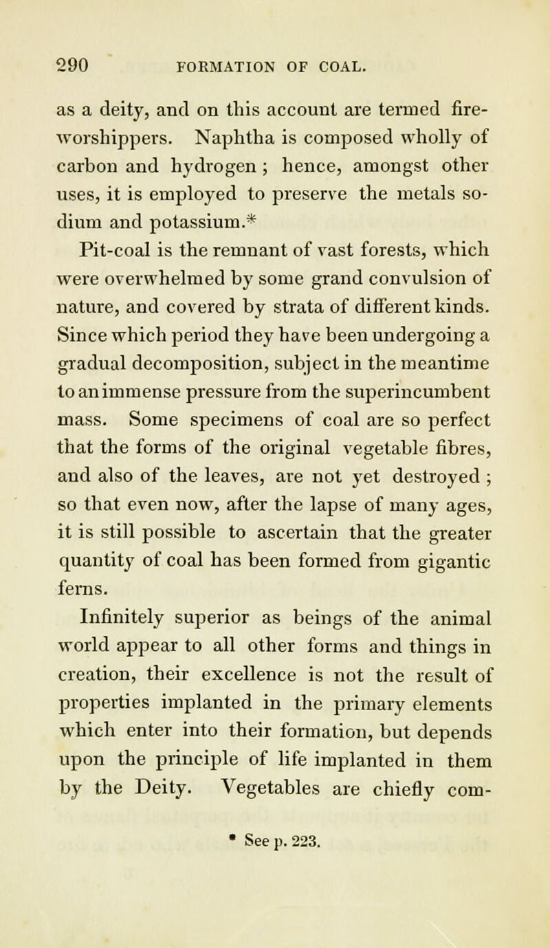 as a deity, and on this account are termed fire- worshippers. Naphtha is composed wholly of carbon and hydrogen ; hence, amongst other uses, it is employed to preserve the metals so- dium and potassium.* Pit-coal is the remnant of vast forests, which were overwhelmed by some grand convulsion of nature, and covered by strata of different kinds. Since which period they have been undergoing a gradual decomposition, subject in the meantime to an immense pressure from the superincumbent mass. Some specimens of coal are so perfect that the forms of the original vegetable fibres, and also of the leaves, are not yet destroyed ; so that even now, after the lapse of many ages, it is still possible to ascertain that the greater quantity of coal has been formed from gigantic ferns. Infinitely superior as beings of the animal world appear to all other forms and things in creation, their excellence is not the result of properties implanted in the primary elements which enter into their formation, but depends upon the principle of life implanted in them by the Deity. Vegetables are chiefly com- • Seep. 223.