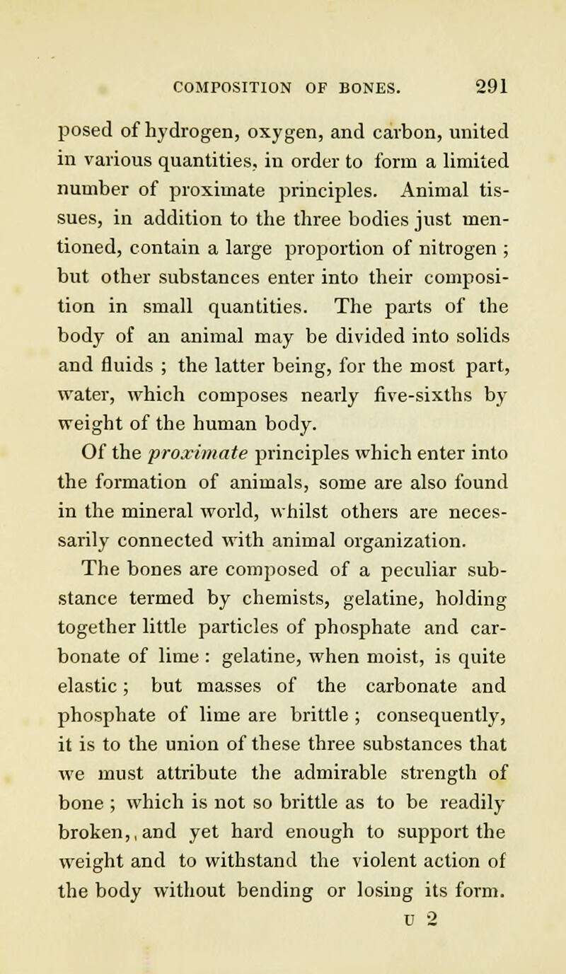 posed of hydrogen, oxygen, and carbon, united in various quantities, in order to form a limited number of proximate principles. Animal tis- sues, in addition to the three bodies just men- tioned, contain a large proportion of nitrogen ; but other substances enter into their composi- tion in small quantities. The parts of the body of an animal may be divided into solids and fluids ; the latter being, for the most part, water, which composes nearly five-sixths by weight of the human body. Of the proximate principles which enter into the formation of animals, some are also found in the mineral world, whilst others are neces- sarily connected with animal organization. The bones are composed of a peculiar sub- stance termed by chemists, gelatine, holding together little particles of phosphate and car- bonate of lime : gelatine, when moist, is quite elastic; but masses of the carbonate and phosphate of lime are brittle ; consequently, it is to the union of these three substances that we must attribute the admirable strength of bone ; which is not so brittle as to be readily broken,, and yet hard enough to support the weight and to withstand the violent action of the body without bending or losing its form.