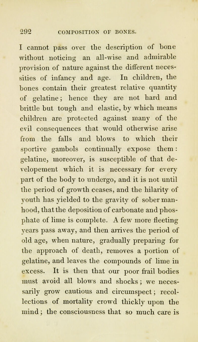 I cannot pass over the description of bone without noticing an all-wise and admirable provision of nature against the different neces- sities of infancy and age. In children, the bones contain their greatest relative quantity of gelatine; hence they are not hard and brittle but tough and elastic, by which means children are protected against many of the evil consequences that would otherwise arise from the falls and blows to which their sportive gambols continually expose them: gelatine, moreover, is susceptible of that de- velopement which it is necessary for every part of the body to undergo, and it is not until the period of growth ceases, and the hilarity of youth has yielded to the gravity of sober man- hood, that the deposition of carbonate and phos- phate of lime is complete. A few more fleeting years pass away, and then arrives the period of old age, when nature, gradually preparing for the approach of death, removes a portion of gelatine, and leaves the compounds of lime in excess. It is then that our poor frail bodies must avoid all blows and shocks; we neces- sarily grow cautious and circumspect; recol- lections of mortality crowd thickly upon the mind; the consciousness that so much care is