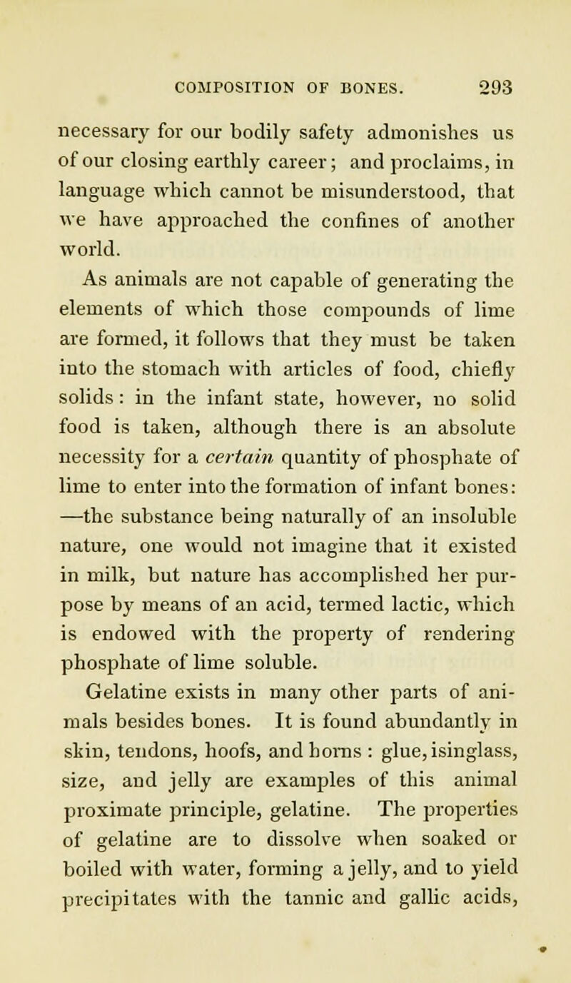 necessary for our bodily safety admonishes us of our closing earthly career; and proclaims, in language which cannot be misunderstood, that we have approached the confines of another world. As animals are not capable of generating the elements of which those compounds of lime are formed, it follows that they must be taken into the stomach with articles of food, chiefly solids: in the infant state, however, no solid food is taken, although there is an absolute necessity for a certain quantity of phosphate of lime to enter into the formation of infant bones: —the substance being naturally of an insoluble nature, one would not imagine that it existed in milk, but nature has accomplished her pur- pose by means of an acid, termed lactic, which is endowed with the property of rendering phosphate of lime soluble. Gelatine exists in many other parts of ani- mals besides bones. It is found abundantly in skin, tendons, hoofs, andhoms : glue, isinglass, size, and jelly are examples of this animal proximate principle, gelatine. The properties of gelatine are to dissolve when soaked or boiled with water, forming a jelly, and to yield precipitates with the tannic and gallic acids,