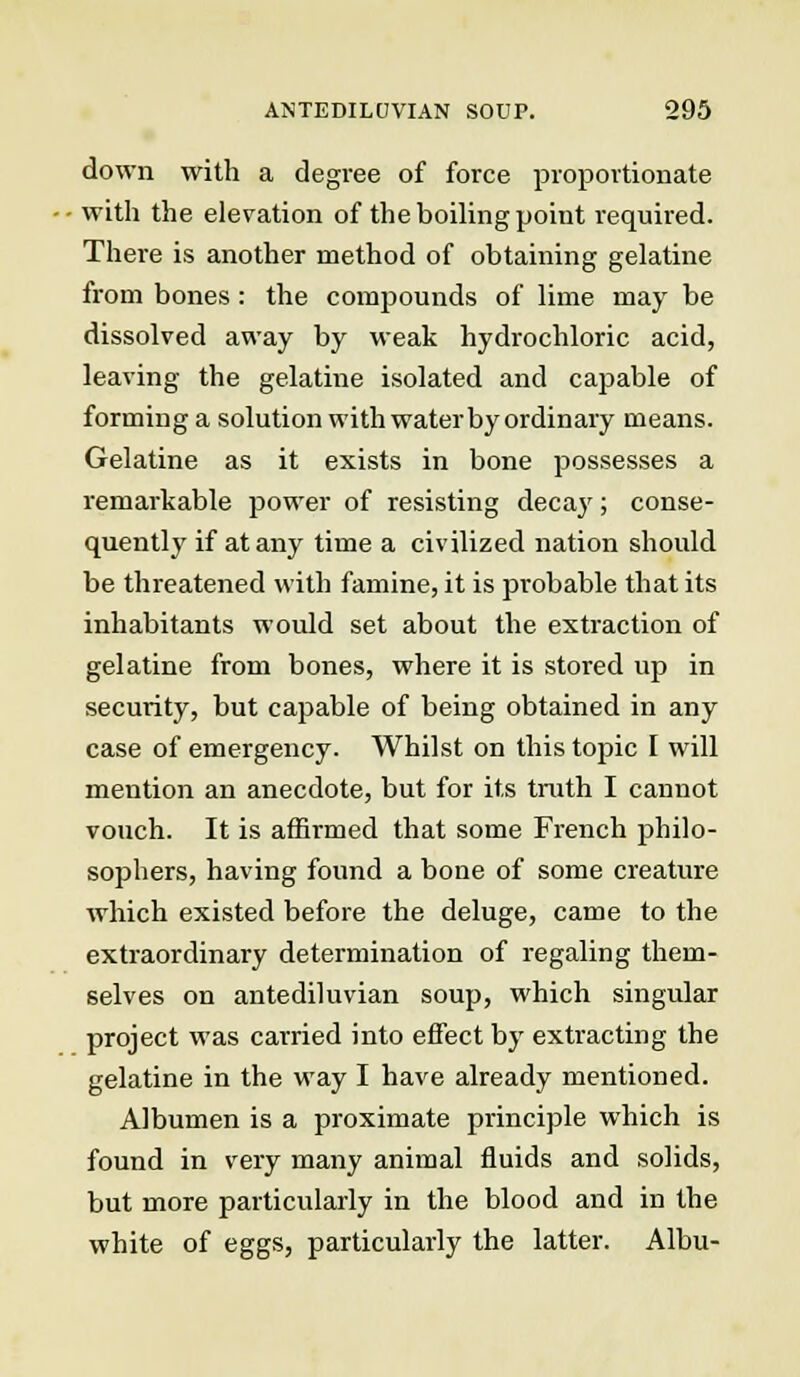 down with a degree of force proportionate with the elevation of the boiling point required. There is another method of obtaining gelatine from bones : the compounds of lime may be dissolved away by weak hydrochloric acid, leaving the gelatine isolated and capable of forming a solution with water by ordinary means. Gelatine as it exists in bone possesses a remarkable power of resisting decay; conse- quently if at any time a civilized nation should be threatened with famine, it is probable that its inhabitants would set about the extraction of gelatine from bones, where it is stored up in security, but capable of being obtained in any case of emergency. Whilst on this topic I will mention an anecdote, but for its truth I cannot vouch. It is affirmed that some French philo- sophers, having found a bone of some creature which existed before the deluge, came to the extraordinary determination of regaling them- selves on antediluvian soup, which singular project was carried into effect by extracting the gelatine in the way I have already mentioned. Albumen is a proximate principle which is found in very many animal fluids and solids, but more particularly in the blood and in the white of eggs, particularly the latter. Albu-