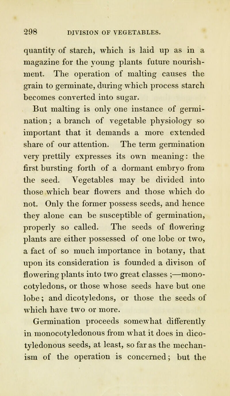quantity of starch, which is laid up as in a magazine for the young plants future nourish- ment. The operation of malting causes the grain to germinate, during which process starch becomes converted into sugar. But malting is only one instance of germi- nation ; a branch of vegetable physiology so important that it demands a more extended share of our attention. The term germination very prettily expresses its own meaning: the first bursting forth of a dormant embryo from the seed. Vegetables may be divided into those which bear flowers and those which do not. Only the former possess seeds, and hence they alone can be susceptible of germination, properly so called. The seeds of flowering plants are either possessed of one lobe or two, a fact of so much importance in botany, that upon its consideration is founded a divison of flowering plants into two great classes ;—mono- cotyledons, or those whose seeds have but one lobe; and dicotyledons, or those the seeds of which have two or more. Germination proceeds somewhat differently in monocotyledonous from what it does in dico- tyledonous seeds, at least, so far as the mechan- ism of the operation is concerned; but the