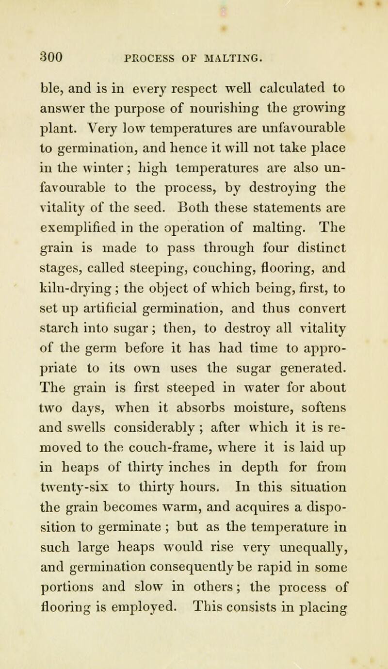 ble, and is in every respect well calculated to answer the purpose of nourishing the growing plant. Very low temperatures are unfavourable to germination, and hence it will not take place in the winter; high temperatures are also un- favourable to the process, by destroying the vitality of the seed. Both these statements are exemplified in the operation of malting. The grain is made to pass through four distinct stages, called steeping, couching, flooring, and kiln-drying ; the object of which being, first, to set up artificial germination, and thus convert starch into sugar; then, to destroy all vitality of the germ before it has had time to appro- priate to its own uses the sugar generated. The grain is first steeped in water for about two days, when it absorbs moisture, softens and swells considerably ; after which it is re- moved to the couch-frame, where it is laid up in heaps of thirty inches in depth for from twenty-six to thirty hours. In this situation the grain becomes warm, and acquires a dispo- sition to germinate ; but as the temperature in such large heaps would rise very unequally, and germination consequently be rapid in some portions and slow in others; the process of flooring is employed. This consists in placing