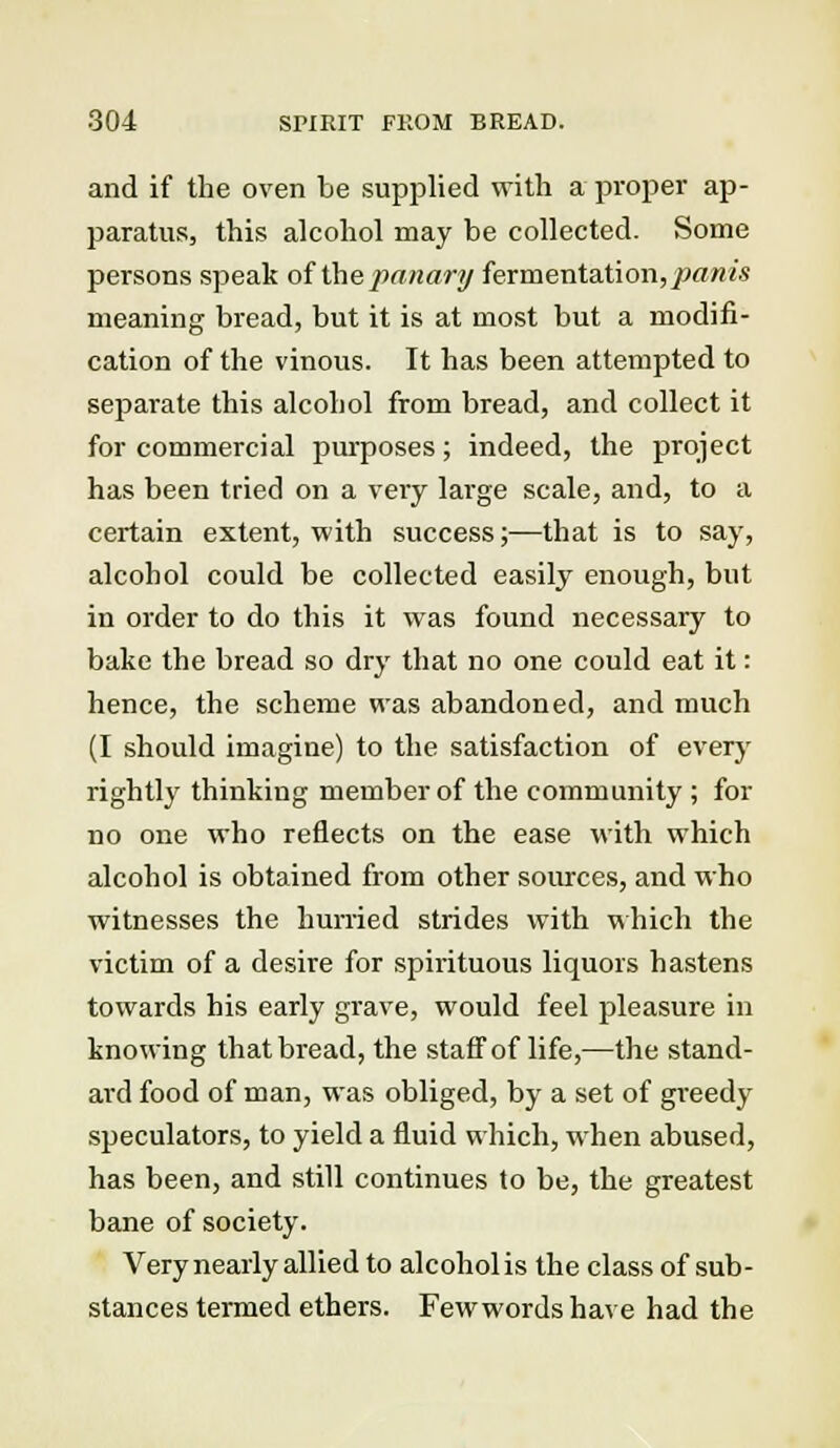 and if the oven be supplied with a proper ap- paratus, this alcohol may be collected. Some persons speak of the panary fermentation,pa/nis meaning bread, but it is at most but a modifi- cation of the vinous. It has been attempted to separate this alcohol from bread, and collect it for commercial purposes; indeed, the project has been tried on a very large scale, and, to a certain extent, with success;—that is to say, alcohol could be collected easily enough, but in order to do this it was found necessary to bake the bread so dry that no one could eat it: hence, the scheme was abandoned, and much (I should imagine) to the satisfaction of every rightly thinking member of the community ; for no one who reflects on the ease with which alcohol is obtained from other sources, and who witnesses the hurried strides with which the victim of a desire for spirituous liquors hastens towards his early grave, would feel pleasure in knowing that bread, the staff of life,—the stand- ard food of man, was obliged, by a set of greedy speculators, to yield a fluid which, when abused, has been, and still continues to be, the greatest bane of society. Very nearly allied to alcohol is the class of sub- stances termed ethers. Fewwords have had the