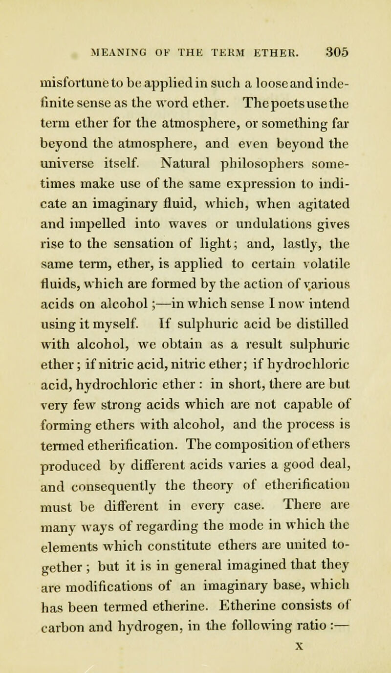 misfortune to bo applied in such a loose and inde- finite sense as the word ether. The poets use the term ether for the atmosphere, or something far beyond the atmosphere, and even beyond the universe itself. Natural philosophers some- times make use of the same expression to indi- cate an imaginary fluid, which, when agitated and impelled into waves or undulations gives rise to the sensation of light; and, lastly, the same term, ether, is applied to certain volatile fluids, which are formed by the action of various acids on alcohol;—in which sense I now intend using it myself. If sulphuric acid be distilled with alcohol, we obtain as a result sulphuric ether; if nitric acid, nitric ether; if hydrochloric acid, hydrochloric ether : in short, there are but very few strong acids which are not capable of forming ethers with alcohol, and the process is termed etherification. The composition of ethers produced by different acids varies a good deal, and consequently the theory of etherification must be different in every case. There are many ways of regarding the mode in which the elements which constitute ethers are united to- gether ; but it is in general imagined that they are modifications of an imaginary base, which has been termed etherine. Etherine consists of carbon and hydrogen, in the following ratio :— x
