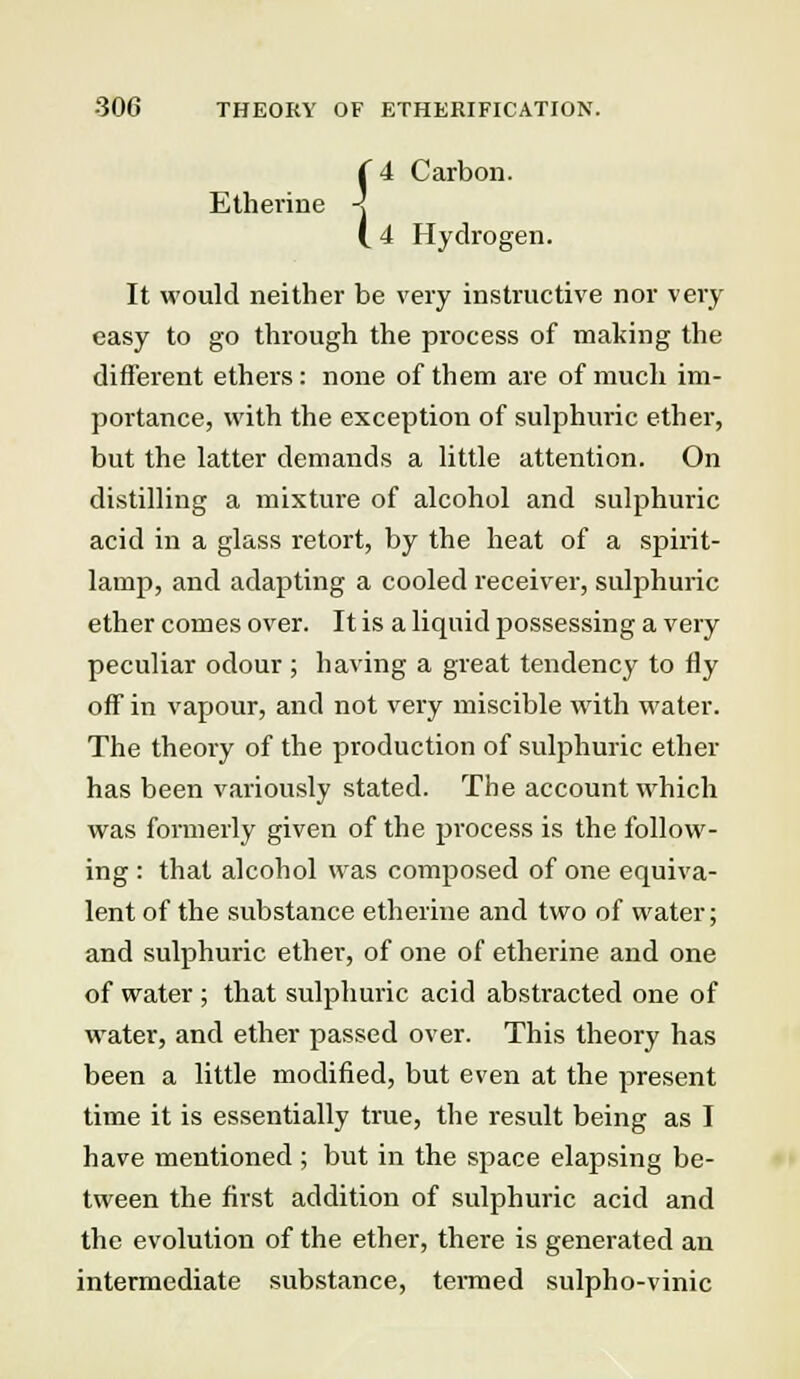 -306 THEORY OF ETHKRIFICATION. ( 4 Carbon. Etherine -J (. 4 Hydrogen. It would neither be very instructive nor very easy to go through the process of making the different ethers : none of them are of much im- portance, with the exception of sulphuric ether, but the latter demands a little attention. On distilling a mixture of alcohol and sulphuric acid in a glass retort, by the heat of a spirit- lamp, and adapting a cooled receiver, sulphuric ether comes over. It is a liquid possessing a very peculiar odour ; having a great tendency to fly off in vapour, and not very miscible with water. The theory of the production of sulphuric ether has been variously stated. The account which was formerly given of the process is the follow- ing : that alcohol was composed of one equiva- lent of the substance etherine and two of water; and sulphuric ether, of one of etherine and one of water ; that sulphuric acid abstracted one of water, and ether passed over. This theory has been a little modified, but even at the present time it is essentially true, the result being as I have mentioned ; but in the space elapsing be- tween the first addition of sulphuric acid and the evolution of the ether, there is generated an intermediate substance, termed sulpho-vinic