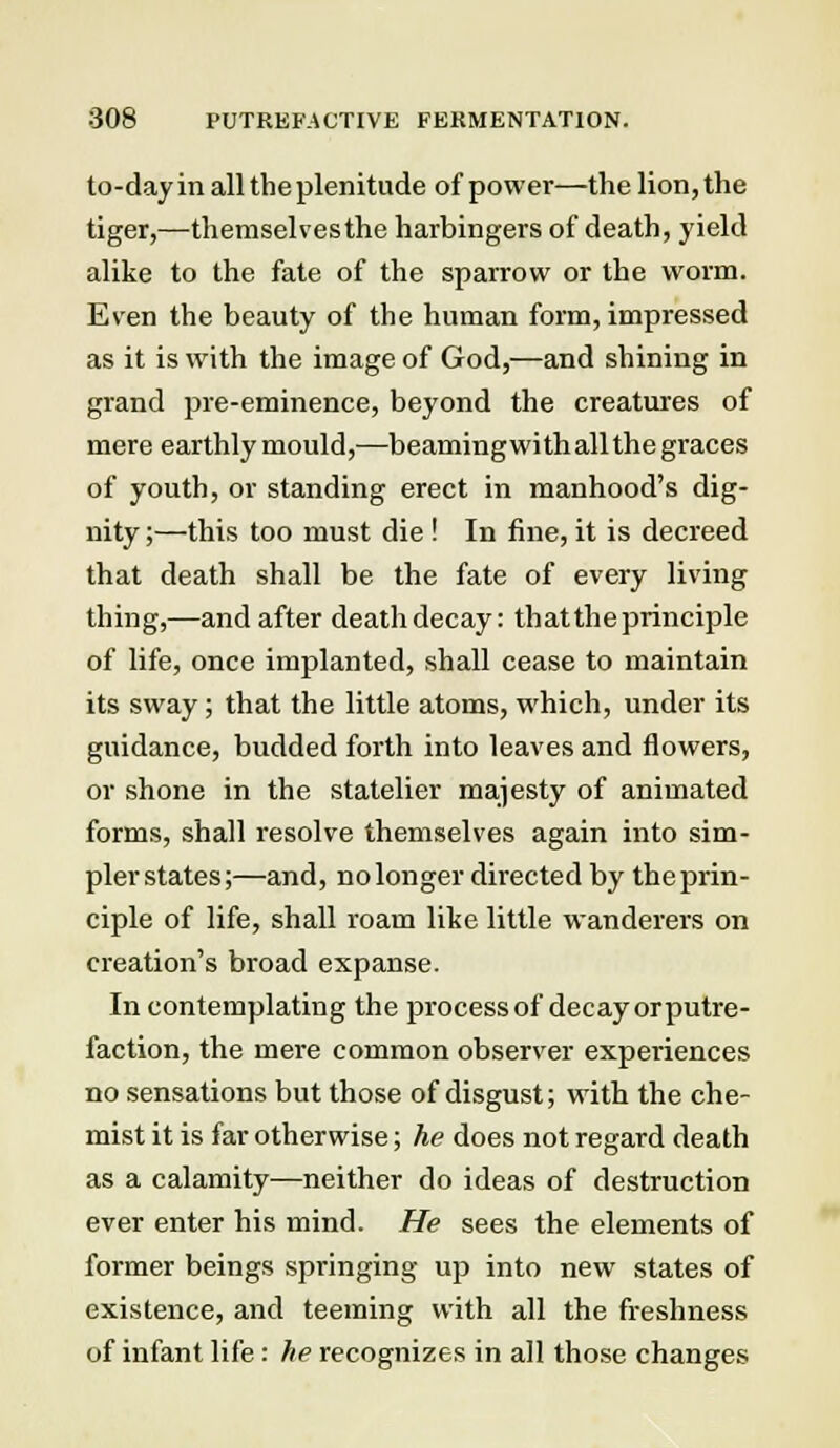 to-day in all the plenitude of power—the lion, the tiger,—themselves the harbingers of death, yield alike to the fate of the sparrow or the worm. Even the beauty of the human form, impressed as it is with the image of God,—and shining in grand pre-eminence, beyond the creatures of mere earthly mould,—beamingwith all the graces of youth, or standing erect in manhood's dig- nity ;—this too must die ! In fine, it is decreed that death shall be the fate of every living thing,—and after death decay: thattheprinciple of life, once implanted, shall cease to maintain its sway; that the little atoms, which, under its guidance, budded forth into leaves and flowers, or shone in the statelier majesty of animated forms, shall resolve themselves again into sim- plerstates;—and, no longer directed by theprin- ciple of life, shall roam like little wanderers on creation's broad expanse. In contemplating the process of decay orputre- faction, the mere common observer experiences no sensations but those of disgust; with the che- mist it is far otherwise; he does not regard death as a calamity—neither do ideas of destruction ever enter his mind. He sees the elements of former beings springing up into new states of existence, and teeming with all the freshness of infant life : he recognizes in all those changes