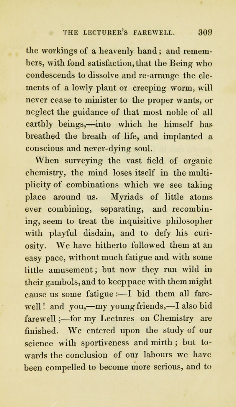 the workings of a heavenly hand; and remem- bers, with fond satisfaction, that the Being who condescends to dissolve and re-arrange the ele- ments of a lowly plant or creeping worm, will never cease to minister to the proper wants, or neglect the guidance of that most noble of all earthly beings,—into which he himself has breathed the breath of life, and implanted a conscious and never-dying soul. When surveying the vast field of organic chemistry, the mind loses itself in the multi- plicity of combinations which we see taking place around us. Myriads of little atoms ever combining, separating, and recombin- ing, seem to treat the inquisitive philosopher with playful disdain, and to defy his curi- osity. We have hitherto followed them at an easy pace, without much fatigue and with some little amusement; but now they run wild in their gambols, and to keep pace with them might cause us some fatigue :—I bid them all fare- well ! and you,—my young friends,—I also bid farewell;—for my Lectures on Chemistry are finished. We entered upon the study of our science with sportiveness and mirth ; but to- wards the conclusion of our labours we have been compelled to become more serious, and to