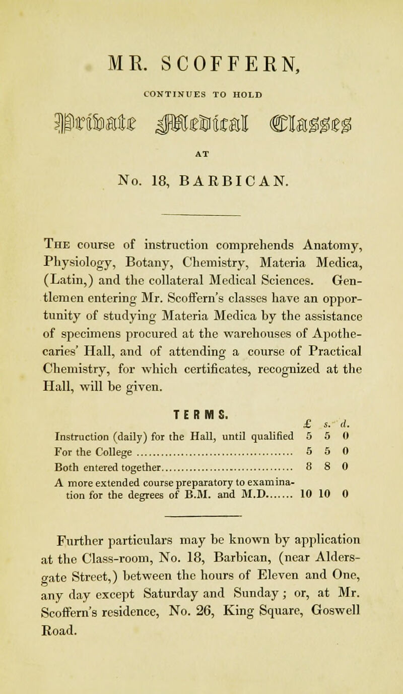 MR. SCOFFERN, CONTINUES TO HOLD Private JEeMial €U$m AT No. 18, BARBICAN. The course of instruction comprehends Anatomy, Physiology, Botany, Chemistry, Materia Medica, (Latin,) and the collateral Medical Sciences. Gen- tlemen entering Mr. Scoffern's classes have an oppor- tunity of studying Materia Medica by the assistance of specimens procured at the warehouses of Apothe- caries' Hall, and of attending a course of Practical Chemistry, for which certificates, recognized at the Hall, will be given. TERMS. £ s. a. Instruction (daily) for the Hall, until qualified 5 5 0 For the College 5 5 0 Both entered together 8 8 0 A more extended course preparatory to examina- tion for the degrees of B.M. and M.D 10 10 0 Further particulars may be known by application at the Class-room, No. 18, Barbican, (near Alders- gate Street,) between the hours of Eleven and One, any day except Saturday and Sunday; or, at Mr. Scoffern's residence, No. 26, King Square, Goswell Road.