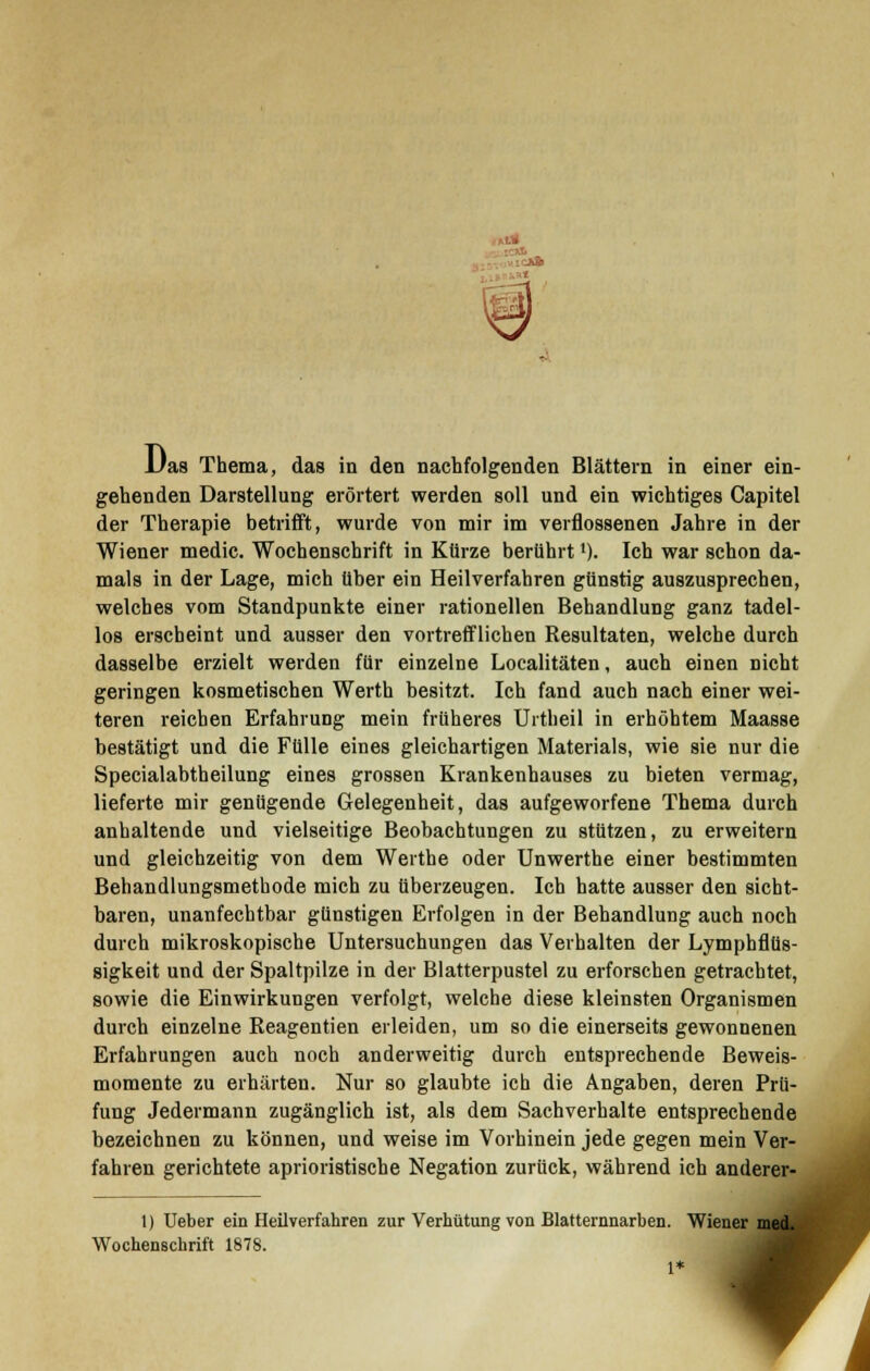 IC«. Das Thema, das in den nachfolgenden Blättern in einer ein- gehenden Darstellung erörtert werden soll und ein wichtiges Capitel der Therapie betrifft, wurde von mir im verflossenen Jahre in der Wiener medic. Wochenschrift in Kürze berührt *). Ich war schon da- mals in der Lage, mich über ein Heilverfahren günstig auszusprechen, welches vom Standpunkte einer rationellen Behandlung ganz tadel- los erscheint und ausser den vortrefflichen Resultaten, welche durch dasselbe erzielt werden für einzelne Localitäten, auch einen nicht geringen kosmetischen Werth besitzt. Ich fand auch nach einer wei- teren reichen Erfahrung mein früheres Urtheil in erhöhtem Maasse bestätigt und die Fülle eines gleichartigen Materials, wie sie nur die Specialabtheilung eines grossen Krankenhauses zu bieten vermag, lieferte mir genügende Gelegenheit, das aufgeworfene Thema durch anhaltende und vielseitige Beobachtungen zu stützen, zu erweitern und gleichzeitig von dem Werthe oder Unwerthe einer bestimmten Behandlungsmethode mich zu überzeugen. Ich hatte ausser den sicht- baren, unanfechtbar günstigen Erfolgen in der Behandlung auch noch durch mikroskopische Untersuchungen das Verhalten der Lymphflüs- sigkeit und der Spaltpilze in der Blatterpustel zu erforschen getrachtet, sowie die Einwirkungen verfolgt, welche diese kleinsten Organismen durch einzelne Reagentien erleiden, um so die einerseits gewonnenen Erfahrungen auch noch anderweitig durch entsprechende Beweis- momente zu erhärten. Nur so glaubte ich die Angaben, deren Prü- fung Jedermann zugänglich ist, als dem Sachverhalte entsprechende bezeichnen zu können, und weise im Vorhinein jede gegen mein Ver- fahren gerichtete aprioristische Negation zurück, während ich 1) Ueber ein Heilverfahren zur Verhütung von Blatternnarben. Wiener Wochenschrift 1878. 1 ein Ver- anderer-