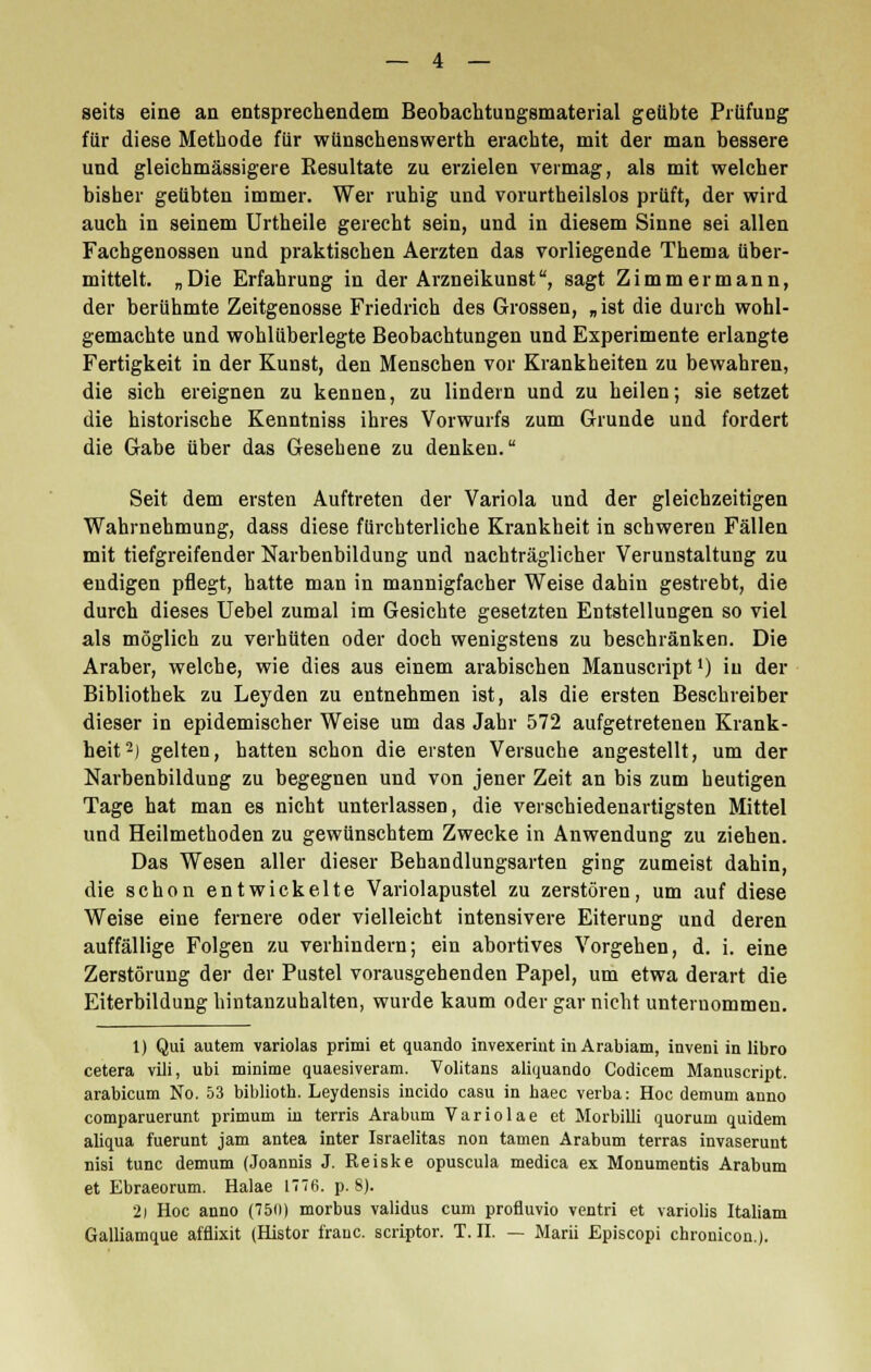 seits eine an entsprechendem Beobachtungsmaterial geübte Prüfung für diese Methode für wünschenswerth erachte, mit der man bessere und gleichmässigere Resultate zu erzielen vermag, als mit welcher bisher geübten immer. Wer ruhig und vorurtheilslos prüft, der wird auch in seinem Urtheile gerecht sein, und in diesem Sinne sei allen Fachgenossen und praktischen Aerzten das vorliegende Thema über- mittelt. „Die Erfahrung in der Arzneikunst, sagt Zimmermann, der berühmte Zeitgenosse Friedrich des Grossen, „ist die durch wohl- gemachte und wohlüberlegte Beobachtungen und Experimente erlangte Fertigkeit in der Kunst, den Menschen vor Krankheiten zu bewahren, die sich ereignen zu kennen, zu lindern und zu heilen; sie setzet die historische Kenntniss ihres Vorwurfs zum Grunde und fordert die Gabe über das Gesehene zu denken. Seit dem ersten Auftreten der Variola und der gleichzeitigen Wahrnehmung, dass diese fürchterliche Krankheit in schweren Fällen mit tiefgreifender Narbenbildung und nachträglicher Verunstaltung zu endigen pflegt, hatte man in mannigfacher Weise dahin gestrebt, die durch dieses Uebel zumal im Gesichte gesetzten Entstellungen so viel als möglich zu verhüten oder doch wenigstens zu beschränken. Die Araber, welche, wie dies aus einem arabischen Manuscript') in der Bibliothek zu Leyden zu entnehmen ist, als die ersten Beschreiber dieser in epidemischer Weise um das Jahr 572 aufgetretenen Krank- heit2) gelten, hatten schon die eisten Versuche angestellt, um der Narbenbildung zu begegnen und von jener Zeit an bis zum heutigen Tage hat man es nicht unterlassen, die verschiedenartigsten Mittel und Heilmethoden zu gewünschtem Zwecke in Anwendung zu ziehen. Das Wesen aller dieser Behandlungsarten ging zumeist dahin, die schon entwickelte Variolapustel zu zerstören, um auf diese Weise eine fernere oder vielleicht intensivere Eiterung und deren auffällige Folgen zu verhindern; ein abortives Vorgehen, d. i. eine Zerstörung der der Pustel vorausgehenden Papel, um etwa derart die Eiterbildung hintanzuhalten, wurde kaum oder gar nicht unternommen. 1) Qui autem variolas primi et quando invexeriut in Arabiam, inveni in libro cetera vili, ubi minime quaesiveram. Volitans aliquando Codicem Manuscript. arabicum No. 53 bibliotb. Leydensis incido casu in haec verba: Hoc demum auno comparuerunt primum in terris Arabum Variolae et Morbilli quorum quidem aliqua fuerunt jam antea inter Israelitas non tarnen Arabum terras invaserunt nisi tunc demum (Joannis J. Reiske opuscula medica ex Monumentis Arabum et Ebraeorum. Halae 1776. p. 8). 2i Hoc anno (750) morbus validus cum profluvio ventri et variolis Italiam Galliamque afflixit (Histor irauc. scriptor. T. IL — Marii Episcopi chronicon.).